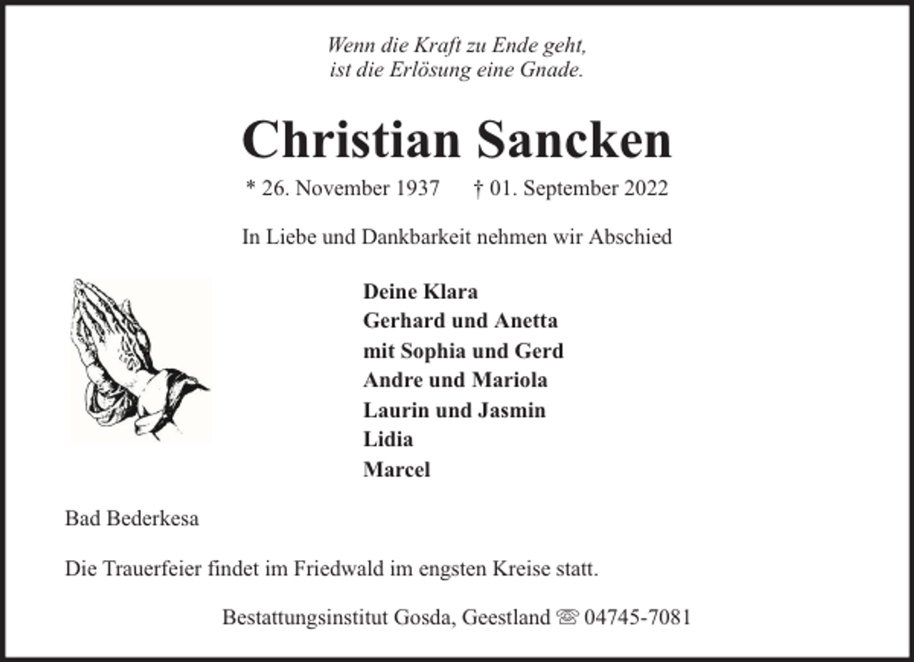 <p>Wenn die Kraft zu Ende geht,<br />ist die Erlösung eine Gnade.</p><p>Christian Sancken<br />* 26. November 1937</p><p>† 01. September 2022</p><p>In Liebe und Dankbarkeit nehmen wir Abschied<br />Deine Klara<br />Gerhard und Anetta<br />mit Sophia und Gerd<br />Andre und Mariola<br />Laurin und Jasmin<br />Lidia<br />Marcel<br />Bad Bederkesa<br />Die Trauerfeier findet im Friedwald im engsten Kreise statt.<br />Bestattungsinstitut Gosda, Geestland</p><p>04745-7081</p>