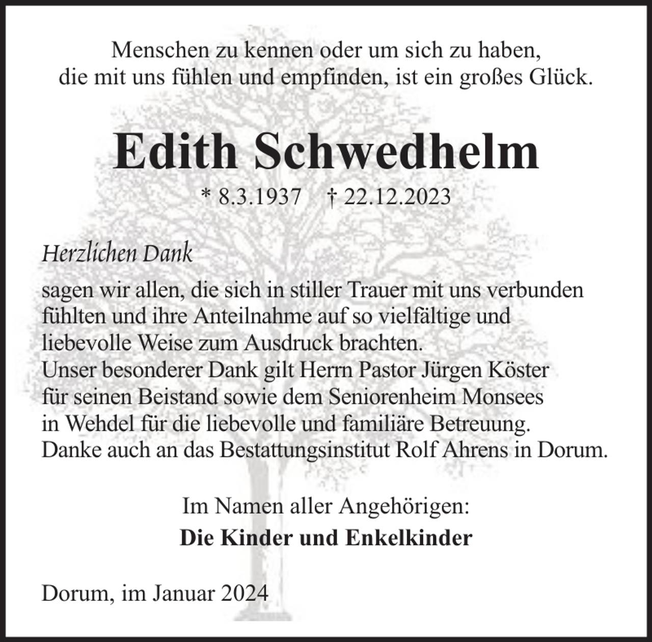 <p>Menschen zu kennen oder um sich zu haben,<br />die mit uns fühlen und empfinden, ist ein großes Glück.</p><p>Edith Schwedhelm<br />* 8.3.1937 † 22.12.2023</p><p>Herzlichen Dank<br />sagen wir allen, die sich in stiller Trauer mit uns verbunden<br />fühlten und ihre Anteilnahme auf so vielfältige und<br />liebevolle Weise zum Ausdruck brachten.<br />Unser besonderer Dank gilt Herrn Pastor Jürgen Köster<br />für seinen Beistand sowie dem Seniorenheim Monsees<br />in Wehdel für die liebevolle und familiäre Betreuung.<br />Danke auch an das Bestattungsinstitut Rolf Ahrens in Dorum.<br />Im Namen aller Angehörigen:<br />Die Kinder und Enkelkinder<br />Dorum, im Januar 2024</p>