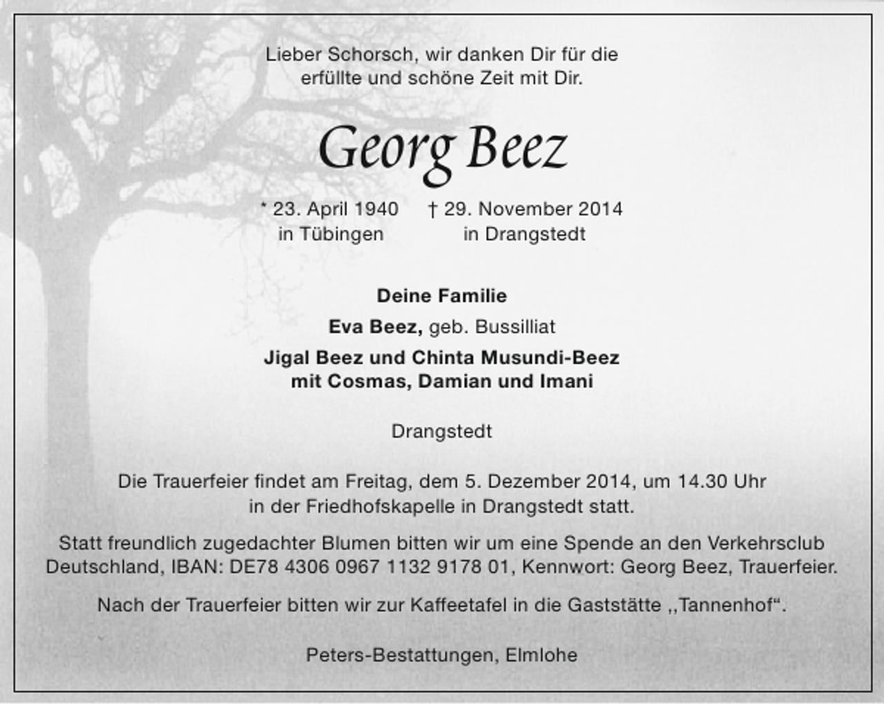 <p>Lieber Schorsch, wir danken Dir für die<br />erfüllte und schöne Zeit mit Dir.</p><p>Georg Beez</p><p>* 23. April 1940<br />in Tübingen</p><p>† 29. November 2014<br />in Drangstedt</p><p>Deine Familie<br />Eva Beez, geb. Bussilliat<br />Jigal Beez und Chinta Musundi-Beez<br />mit Cosmas, Damian und Imani<br />Drangstedt<br />Die Trauerfeier findet am Freitag, dem 5. Dezember 2014, um 14.30 Uhr<br />in der Friedhofskapelle in Drangstedt statt.<br />Statt freundlich zugedachter Blumen bitten wir um eine Spende an den Verkehrsclub<br />Deutschland, IBAN: DE78 4306 0967 1132 9178 01, Kennwort: Georg Beez, Trauerfeier.<br />Nach der Trauerfeier bitten wir zur Kaffeetafel in die Gaststätte ,,Tannenhof“.<br />Peters-Bestattungen, Elmlohe</p>