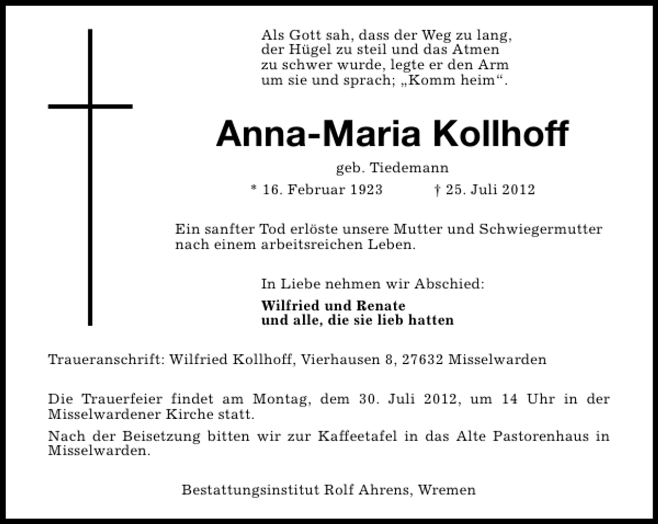 <p>Als Gott sah, dass der Weg zu lang,<br />der Hügel zu steil und das Atmen<br />zu schwer wurde, legte er den Arm<br />um sie und sprach; „Komm heim“.</p><p>Anna-Maria Kollhoff<br />geb. Tiedemann<br />* 16. Februar 1923<br />† 25. Juli 2012</p><p>Ein sanfter Tod erlöste unsere Mutter und Schwiegermutter<br />nach einem arbeitsreichen Leben.<br />In Liebe nehmen wir Abschied:<br />Wilfried und Renate<br />und alle, die sie lieb hatten<br />Traueranschrift: Wilfried Kollhoff, Vierhausen 8, 27632 Misselwarden<br />Die Trauerfeier findet am Montag, dem 30. Juli 2012, um 14 Uhr in der<br />Misselwardener Kirche statt.<br />Nach der Beisetzung bitten wir zur Kaffeetafel in das Alte Pastorenhaus in<br />Misselwarden.<br />Bestattungsinstitut Rolf Ahrens, Wremen</p>
