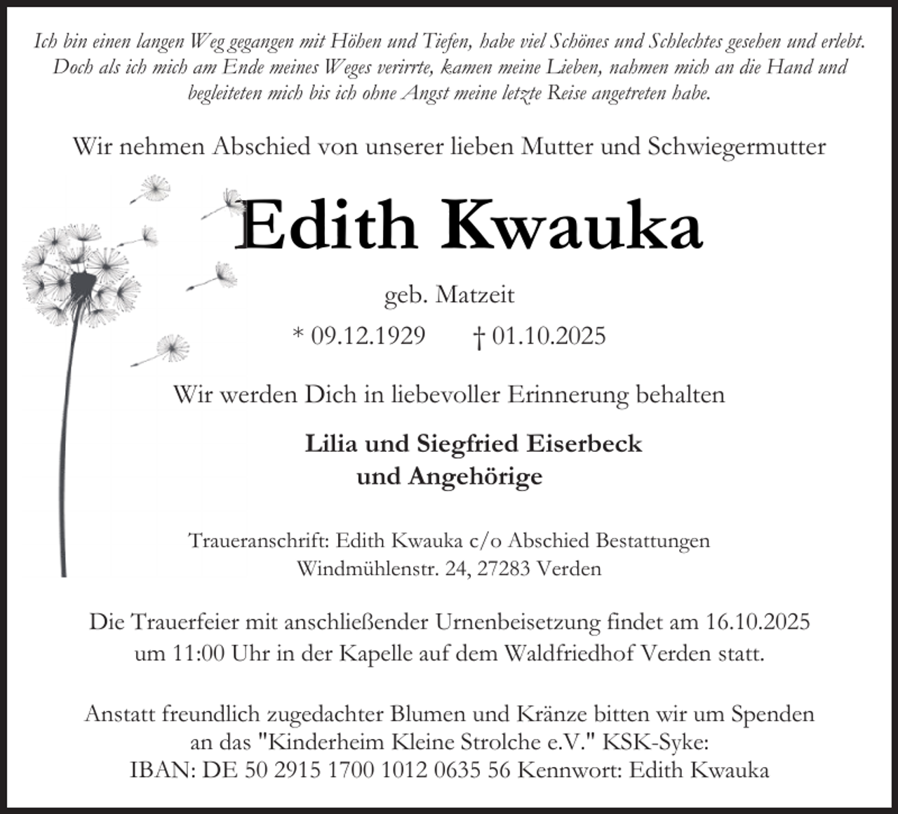 <p>Ich bin einen langen Weg gegangen mit Höhen und Tiefen, habe viel Schönes und Schlechtes gesehen und erlebt.<br />Doch als ich mich am Ende meines Weges verirrte, kamen meine Lieben, nahmen mich an die Hand und<br />begleiteten mich bis ich ohne Angst meine letzte Reise angetreten habe.</p><p>Wir nehmen Abschied von unserer lieben Mutter und Schwiegermutter</p><p>E<br />Edith Kwauka<br />geb. Matzeit<br />* 09.12.1929<br />† 01.10.2025<br />Wir weerden Dich in liebevoller Erinnerung behalten</p><p>Lilia und Siegfried Eiserbeck<br />und Angehörige<br />Trauerranschrift: Edith Kwauka c/o Abschied Bestattungen<br />Windmühlenstr. 24, 27283 Verden</p><p>Die Trauerfeier mit anschließender Urnenbeisetzung findet am 16.10.2025<br />um 11:00 Uhr in der Kapelle auf dem Waldfriedhof Verden statt.<br />Anstatt freundlich zugedachter Blumen und Kränze bitten wir um Spenden<br />an das "Kinderheim Kleine Strolche e.V." KSK-Syke:<br />IBAN: DE 50 2915 1700 1012 0636 Kennwort: Edith Kwauka</p>