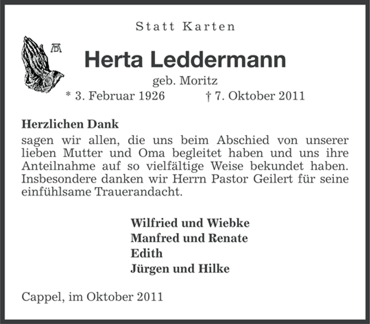 <p>Statt Karten</p><p>Herta Leddermann<br />geb. Moritz<br />* 3. Februar 1926<br />† 7. Oktober 2011<br />Herzlichen Dank<br />sagen wir allen, die uns beim Abschied von unserer<br />lieben Mutter und Oma begleitet haben und uns ihre<br />Anteilnahme auf so vielfältige Weise bekundet haben.<br />Insbesondere danken wir Herrn Pastor Geilert für seine<br />einfühlsame Trauerandacht.<br />Wilfried und Wiebke<br />Manfred und Renate<br />Edith<br />Jürgen und Hilke<br />Cappel, im Oktober 2011</p>