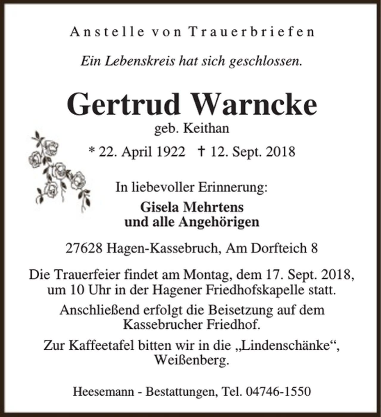 <p>Anstelle von Trauerbriefen<br />Ein Lebenskreis hat sich geschlossen.</p><p>Gertrud Warncke<br />geb. Keithan</p><p>* 22. April 1922 B 12. Sept. 2018<br />In liebevoller Erinnerung:<br />Gisela Mehrtens<br />und alle Angehörigen<br />27628 Hagen-Kassebruch, Am Dorfteich 8<br />Die Trauerfeier findet am Montag, dem 17. Sept. 2018,<br />um 10 Uhr in der Hagener Friedhofskapelle statt.<br />Anschließend erfolgt die Beisetzung auf dem<br />Kassebrucher Friedhof.<br />Zur Kaffeetafel bitten wir in die „Lindenschänke“,<br />Weißenberg.<br />Heesemann - Bestattungen, Tel. 04746-1550</p>