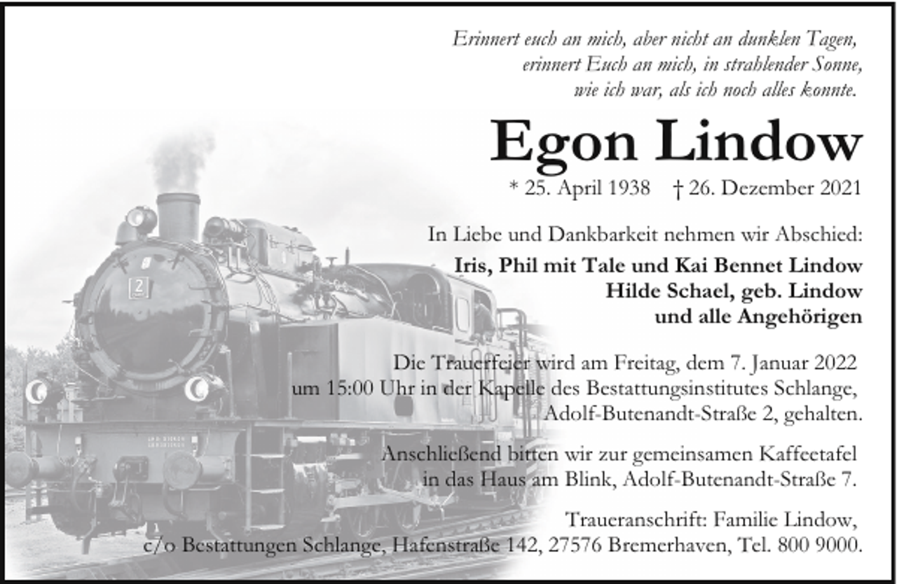 <p>Erinnert euch an mich, aber nicht an dunklen Tagen,<br />erinnert Euch an mich, in strahlender Sonne,<br />wie ich war, als ich noch alles konnte.</p><p>Egon Lindow<br />* 25. April 1938</p><p>† 26. Dezember 2021</p><p>In Liebe und Dankbarkeit nehmen wir Abschied:<br />Iris, Phil mit Tale und Kai Bennet Lindow<br />Hilde Schael, geb. Lindow<br />und alle Angehörigen<br />Die Trauerfeier wird am Freitag, dem 7. Januar 2022<br />um 15:00 Uhr in der Kapelle des Bestattungsinstitutes Schlange,<br />Adolf-Butenandt-Straße 2, gehalten.<br />Anschließend bitten wir zur gemeinsamen Kaffeetafel<br />in das Haus am Blink, Adolf-Butenandt-Straße 7.<br />Traueranschrift: Familie Lindow,<br />c/o Bestattungen Schlange, Hafenstraße 142, 27576 Bremerhaven, Tel. 800 9000.</p>