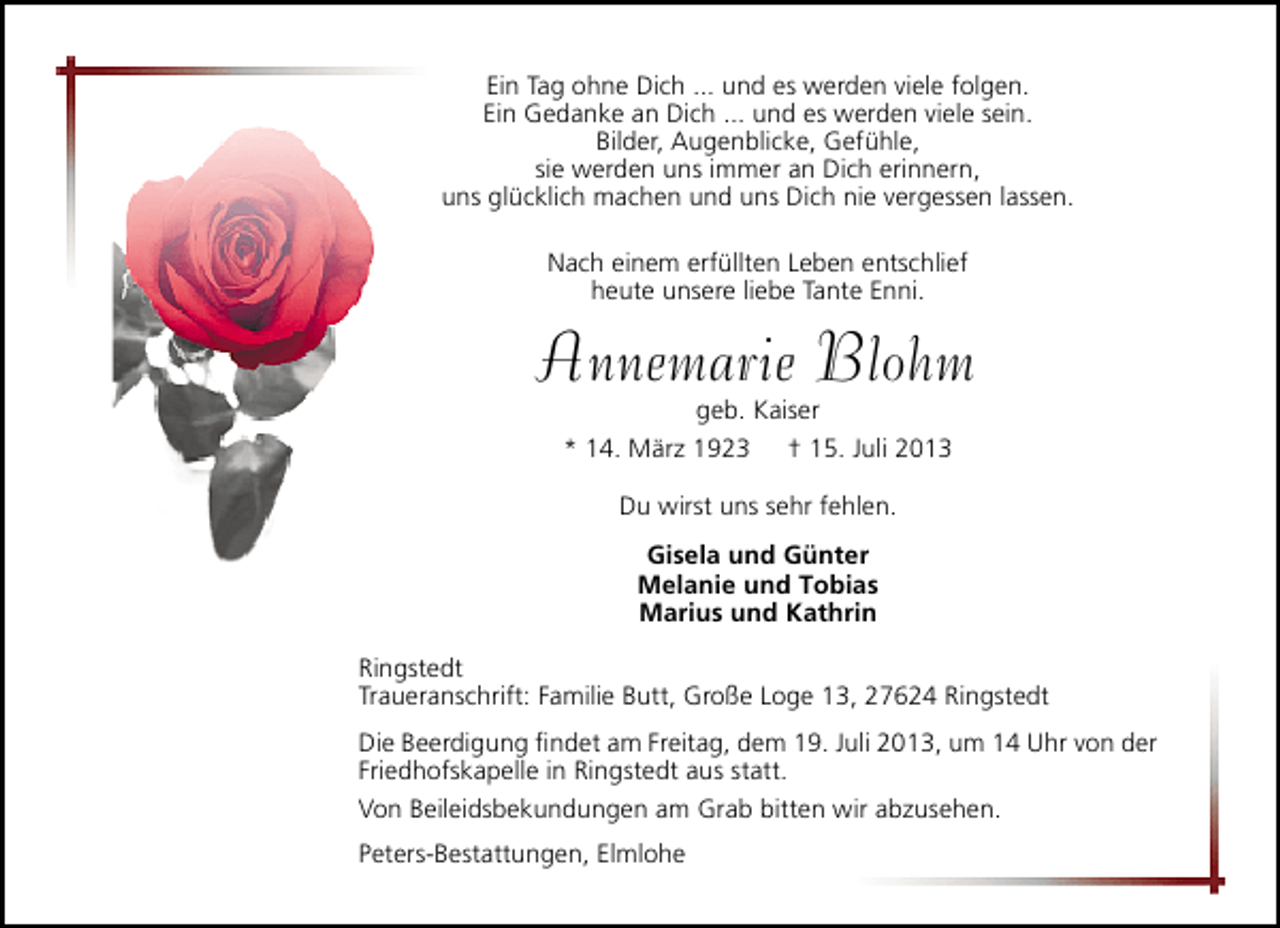 <p>Ein Tag ohne Dich ... und es werden viele folgen.<br />Ein Gedanke an Dich ... und es werden viele sein.<br />Bilder, Augenblicke, Gefühle,<br />sie werden uns immer an Dich erinnern,<br />uns glücklich machen und uns Dich nie vergessen lassen.<br />Nach einem erfüllten Leben entschlief<br />heute unsere liebe Tante Enni.</p><p>Annemarie Blohm<br />geb. Kaiser<br />* 14. März 1923 † 15. Juli 2013<br />Du wirst uns sehr fehlen.<br />Gisela und Günter<br />Melanie und Tobias<br />Marius und Kathrin<br />Ringstedt<br />Traueranschrift: Familie Butt, Große Loge 13, 27624 Ringstedt<br />Die Beerdigung ﬁndet am Freitag, dem 19. Juli 2013, um 14 Uhr von der<br />Friedhofskapelle in Ringstedt aus statt.<br />Von Beileidsbekundungen am Grab bitten wir abzusehen.<br />Peters-Bestattungen, Elmlohe</p>
