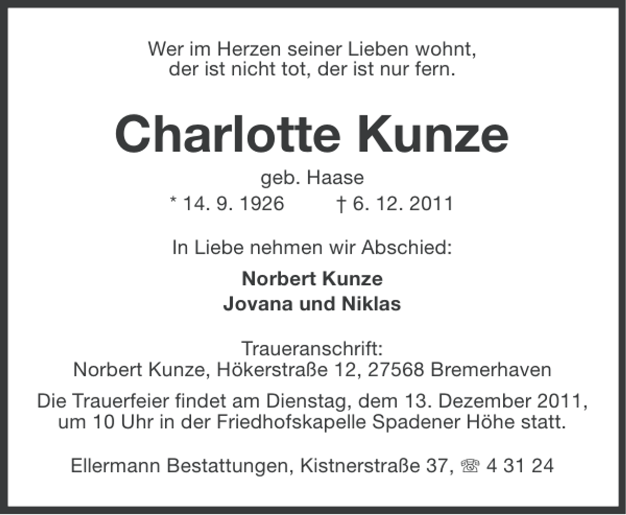<p>Wer im Herzen seiner Lieben wohnt,<br />der ist nicht tot, der ist nur fern.</p><p>Charlotte Kunze<br />geb. Haase<br />* 14. 9. 1926<br />† 6. 12. 2011<br />In Liebe nehmen wir Abschied:<br />Norbert Kunze<br />Jovana und Niklas<br />Traueranschrift:<br />Norbert Kunze, Hökerstraße 12, 27568 Bremerhaven<br />Die Trauerfeier findet am Dienstag, dem 13. Dezember 2011,<br />um 10 Uhr in der Friedhofskapelle Spadener Höhe statt.<br />Ellermann Bestattungen, Kistnerstraße 37, 4 31 24</p>