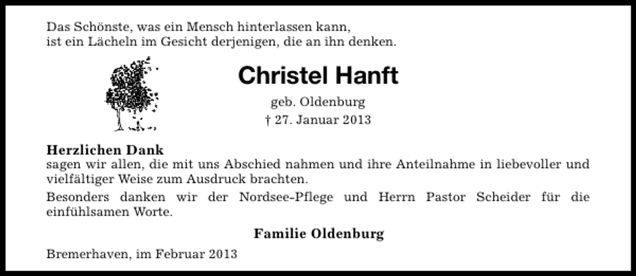 <p>Das Schönste, was ein Mensch hinterlassen kann,<br />ist ein Lächeln im Gesicht derjenigen, die an ihn denken.</p><p>Christel Hanft<br />geb. Oldenburg<br />† 27. Januar 2013</p><p>Herzlichen Dank</p><p>sagen wir allen, die mit uns Abschied nahmen und ihre Anteilnahme in liebevoller und<br />vielfältiger Weise zum Ausdruck brachten.<br />Besonders danken wir der Nordsee-Pflege und Herrn Pastor Scheider für die<br />einfühlsamen Worte.</p><p>Familie Oldenburg<br />Bremerhaven, im Februar 2013</p>