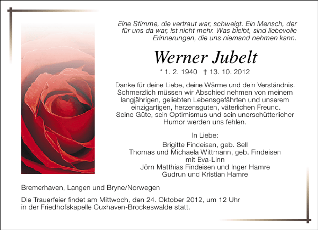 <p>Eine Stimme, die vertraut war, schweigt. Ein Mensch, der<br />für uns da war, ist nicht mehr. Was bleibt, sind liebevolle<br />Erinnerungen, die uns niemand nehmen kann.</p><p>Werner Jubelt<br />* 1. 2. 1940 † 13. 10. 2012</p><p>Danke für deine Liebe, deine Wärme und dein Verständnis.<br />Schmerzlich müssen wir Abschied nehmen von meinem<br />langjährigen, geliebten Lebensgefährten und unserem<br />einzigartigen, herzensguten, väterlichen Freund.<br />Seine Güte, sein Optimismus und sein unerschütterlicher<br />Humor werden uns fehlen.<br />In Liebe:<br />Brigitte Findeisen, geb. Sell<br />Thomas und Michaela Wittmann, geb. Findeisen<br />mit Eva-Linn<br />Jörn Matthias Findeisen und Inger Hamre<br />Gudrun und Kristian Hamre<br />Bremerhaven, Langen und Bryne/Norwegen<br />Die Trauerfeier findet am Mittwoch, den 24. Oktober 2012, um 12 Uhr<br />in der Friedhofskapelle Cuxhaven-Brockeswalde statt.</p>