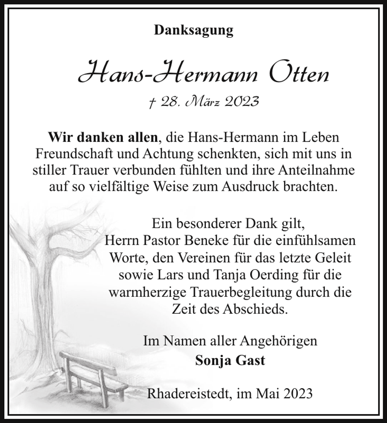 <p>Danksagung</p><p>Hans-Hermann Otten<br />† 28. März 2023</p><p>Wir danken allen, die Hans-Hermann im Leben<br />Freundschaft und Achtung schenkten, sich mit uns in<br />stiller Trauer verbunden fühlten und ihre Anteilnahme<br />auf so vielfältige Weise zum Ausdruck brachten.<br />Ein besonderer Dank gilt,<br />Herrn Pastor Beneke für die einfühlsamen<br />Worte, den Vereinen für das letzte Geleit<br />sowie Lars und Tanja Oerding für die<br />warmherzige Trauerbegleitung durch die<br />Zeit des Abschieds.<br />Im Namen aller Angehörigen<br />Sonja Gast<br />Rhadereistedt, im Mai 2023</p>