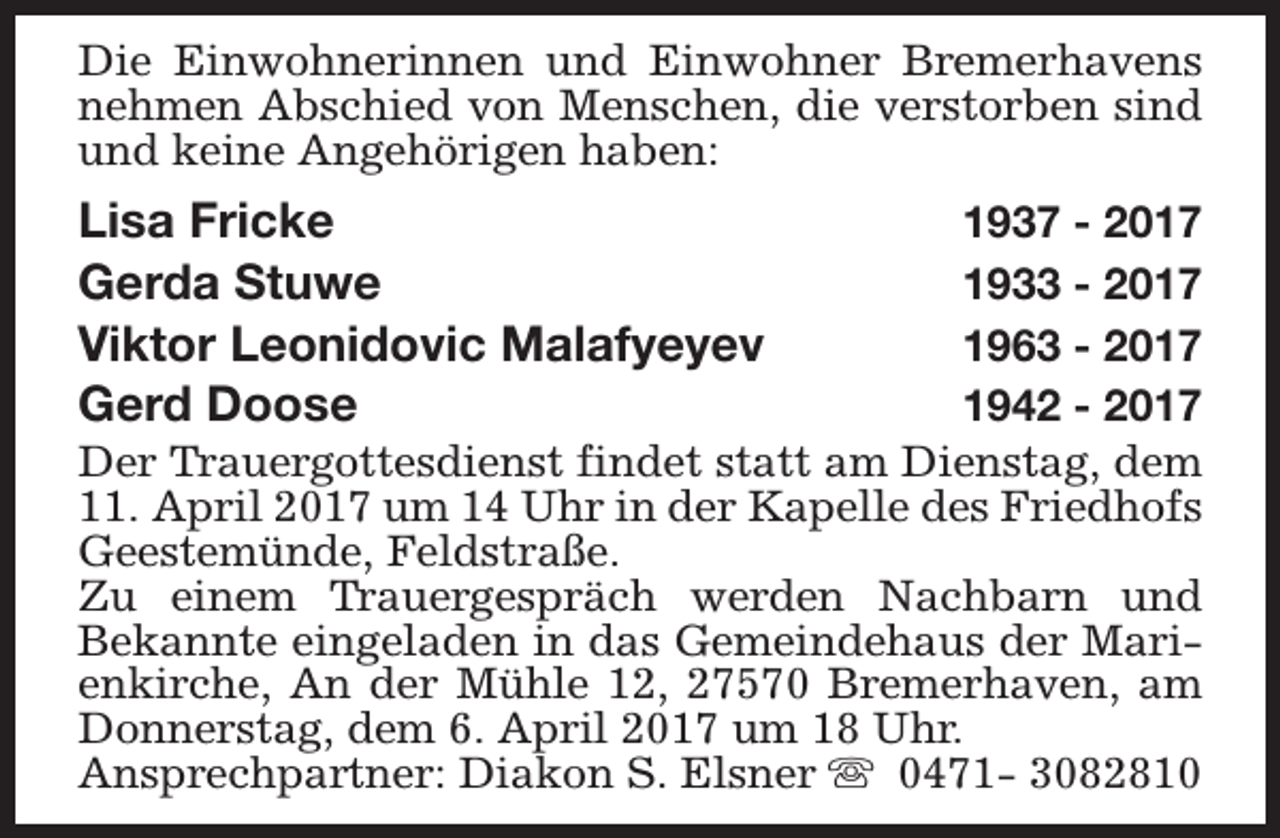 <p>Die Einwohnerinnen und Einwohner Bremerhavens<br />nehmen Abschied von Menschen, die verstorben sind<br />und keine Angehörigen haben:</p><p>Lisa Fricke<br />Gerda Stuwe<br />Viktor Leonidovic Malafyeyev<br />Gerd Doose</p><p>1937 - 2017<br />1933 - 2017<br />1963 - 2017<br />1942 - 2017<br />Der Trauergottesdienst findet statt am Dienstag, dem<br />11. April 2017 um 14 Uhr in der Kapelle des Friedhofs<br />Geestemünde, Feldstraße.<br />Zu einem Trauergespräch werden Nachbarn und<br />Bekannte eingeladen in das Gemeindehaus der Marienkirche, An der Mühle 12, 27570 Bremerhaven, am<br />Donnerstag, dem 6. April 2017 um 18 Uhr.<br />Ansprechpartner: Diakon S. Elsner s 0471- 3082810</p>