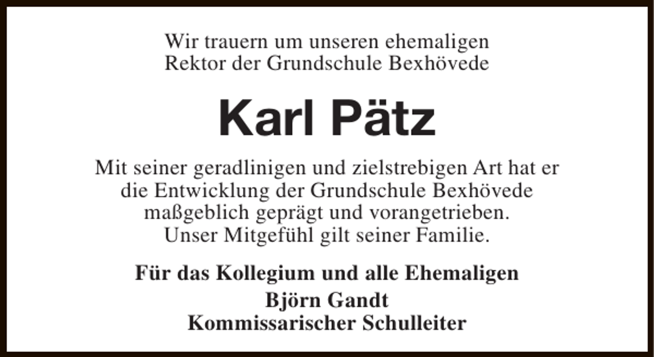<p>Wir trauern um unseren ehemaligen<br />Rektor der Grundschule Bexhövede</p><p>Karl Pätz</p><p>Mit seiner geradlinigen und zielstrebigen Art hat er<br />die Entwicklung der Grundschule Bexhövede<br />maßgeblich geprägt und vorangetrieben.<br />Unser Mitgefühl gilt seiner Familie.<br />Für das Kollegium und alle Ehemaligen<br />Björn Gandt<br />Kommissarischer Schulleiter</p>