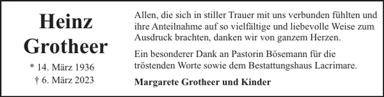 <p>Heinz<br />Grotheer<br />* 14. März 1936<br />† 6. März 2023</p><p>Allen, die sich in stiller Trauer mit uns verbunden fühlten und<br />ihre Anteilnahme auf so vielfältige und liebevolle Weise zum<br />Ausdruck brachten, danken wir von ganzem Herzen.<br />Ein besonderer Dank an Pastorin Bösemann für die<br />tröstenden Worte sowie dem Bestattungshaus Lacrimare.<br />Margarete Grotheer und Kinder</p>