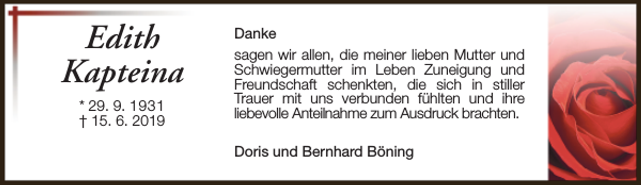 <p>Edith<br />Kapteina<br />* 29. 9. 1931<br />† 15. 6. 2019</p><p>Danke<br />sagen wir allen, die meiner lieben Mutter und<br />Schwiegermutter im Leben Zuneigung und<br />Freundschaft schenkten, die sich in stiller<br />Trauer mit uns verbunden fühlten und ihre<br />liebevolle Anteilnahme zum Ausdruck brachten.<br />Doris und Bernhard Böning</p>