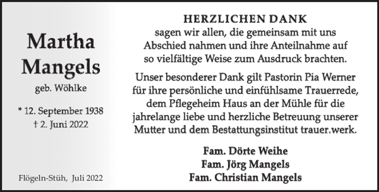 <p>Martha<br />Mangels<br />geb. Wöh lke<br />* 12. September 1938<br />† 2. Ju n i 2022</p><p>Flögeln-Stüh, Juli 2022</p><p>HERZLICHEN DANK<br />sagen wir allen, die gemeinsam mit uns<br />Abschied nahmen und ihre Anteilnahme auf<br />so vielfältige Weise zum Ausdruck brachten.<br />Unser besonderer Dank gilt Pastorin Pia Werner<br />für ihre persönliche und einfühlsame Trauerrede,<br />dem Pﬂegeheim Haus an der Mühle für die<br />jahrelange liebe und herzliche Betreuung unserer<br />Mutter und dem Bestattungsinstitut trauer.werk.<br />Fam. Dörte Weihe<br />Fam. Jörg Mangels<br />Fam. Christian Mangels</p>