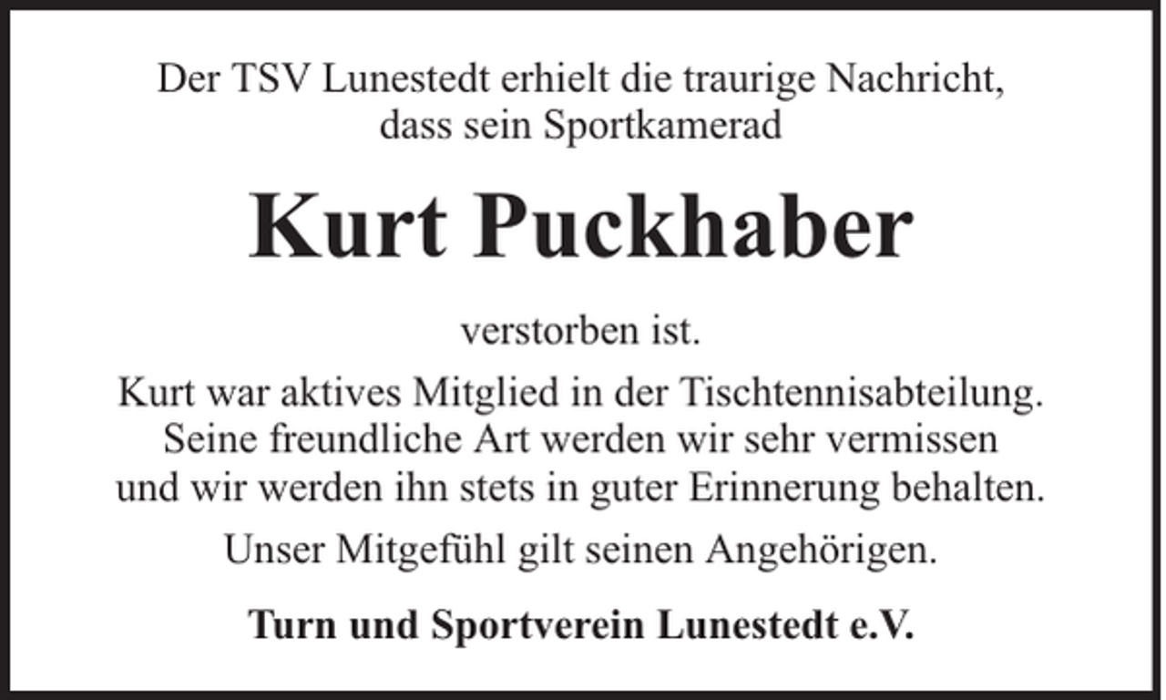 <p>Der TSV Lunestedt erhielt die traurige Nachricht,<br />dass sein Sportkamerad</p><p>Kurt Puckhaber<br />verstorben ist.<br />Kurt war aktives Mitglied in der Tischtennisabteilung.<br />Seine freundliche Art werden wir sehr vermissen<br />und wir werden ihn stets in guter Erinnerung behalten.<br />Unser Mitgefühl gilt seinen Angehörigen.<br />Turn und Sportverein Lunestedt e.V.</p>