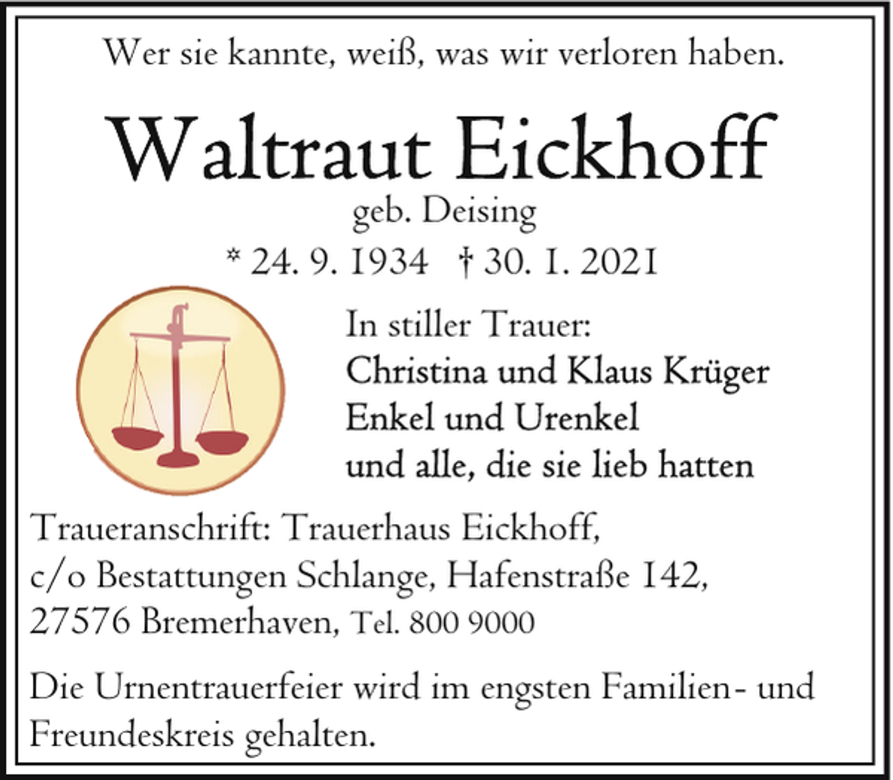 <p>Wer sie kannte, weiß, was wir verloren haben.<br />geb. Deising<br />* 24. 9. 1934 † 30. 1. 2021<br />In stiller Trauer:</p><p>Traueranschrift: Trauerhaus Eickhoff,<br />c/o Bestattungen Schlange, Hafenstraße 142,<br />27576 Bremerhaven, Tel. 800 9000<br />Die Urnentrauerfeier wird im engsten Familien- und<br />Freundeskreis gehalten.</p>