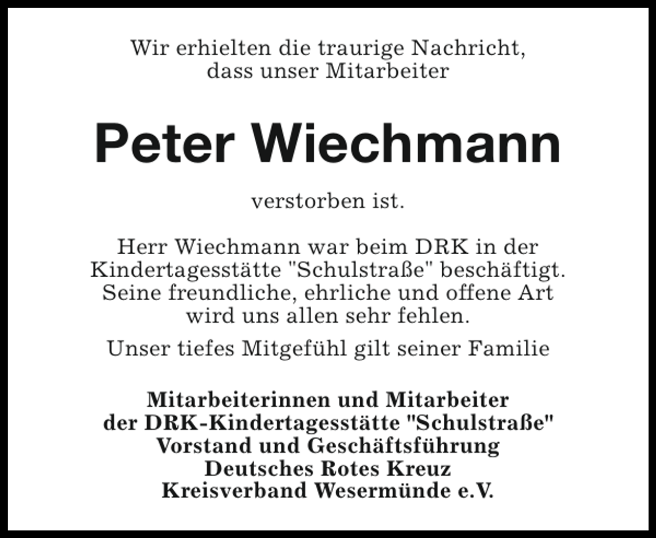 <p>Wir erhielten die traurige Nachricht,<br />dass unser Mitarbeiter</p><p>Peter Wiechmann<br />verstorben ist.<br />Herr Wiechmann war beim DRK in der<br />Kindertagesstätte "Schulstraße" beschäftigt.<br />Seine freundliche, ehrliche und offene Art<br />wird uns allen sehr fehlen.<br />Unser tiefes Mitgefühl gilt seiner Familie<br />Mitarbeiterinnen und Mitarbeiter<br />der DRK-Kindertagesstätte "Schulstraße"<br />Vorstand und Geschäftsführung<br />Deutsches Rotes Kreuz<br />Kreisverband Wesermünde e.V.</p>
