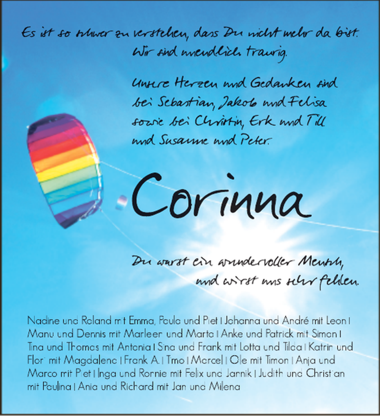 <p>Es ist so schwer<br />werr zu verstehen, dass<br />das<br />as Du nicht mehr daa bist.<br />Wir sind unendlich trau<br />raur<br />aurir g.<br />au<br />Unsere<br />sere<br />re Herz<br />erzen<br />z en und Ged<br />edanken<br />d ken<br />en sind<br />bei<br />ei Sebastian, Jakob<br />akob<br />ob und Felisa<br />sowie bei<br />ei Christin, Erk<br />rkk und T i<br />und Sus<br />usanne<br />s<br />und Peter<br />eter.r</p><p>Corinna</p><p>Du warst<br />warr ein wunderv<br />wunndervoer<br />v<br />Mensch,<br />und wirst uns sehr f ehlen.<br />eh<br />Nadine und Roland mit Emma, Paula und Piet Johanna und André mit Leon<br />Manu und Dennis mit Marleen und Marta Anke und Patrick mit Simon<br />Tina und Thomas mit Antonia Sina und Frank mit Lotta und Tilda Katrin und<br />Flori mit Magdalena Frank A. Timo Marcel Ole mit Timon Anja und<br />Marco mit Piet Inga und Ronnie mit Felix und Jannik Judith und Christian<br />mit Paulina Ania und Richard mit Jan und Milena</p>