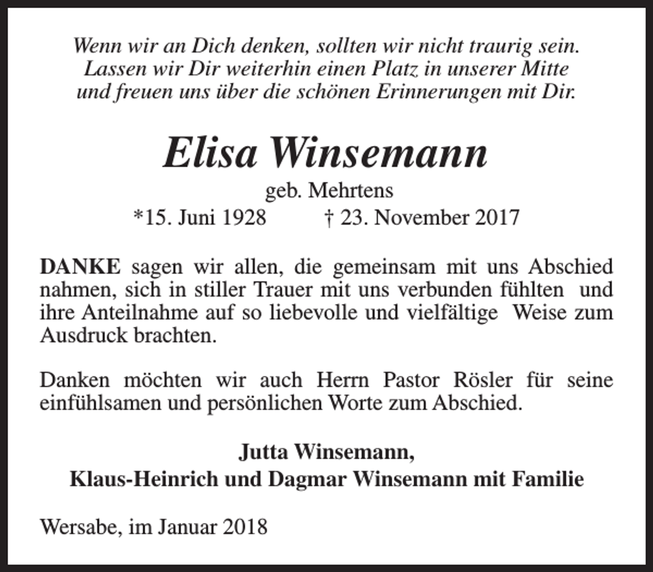 <p>Wenn wir an Dich denken, sollten wir nicht traurig sein.<br />Lassen wir Dir weiterhin einen Platz in unserer Mitte<br />und freuen uns über die schönen Erinnerungen mit Dir.</p><p>Elisa Winsemann</p><p>geb. Mehrtens<br />*15. Juni 1928<br />† 23. November 2017<br />DANKE sagen wir allen, die gemeinsam mit uns Abschied<br />nahmen, sich in stiller Trauer mit uns verbunden fühlten und<br />ihre Anteilnahme auf so liebevolle und vielfältige Weise zum<br />Ausdruck brachten.<br />Danken möchten wir auch Herrn Pastor Rösler für seine<br />einfühlsamen und persönlichen Worte zum Abschied.<br />Jutta Winsemann,<br />Klaus-Heinrich und Dagmar Winsemann mit Familie<br />Wersabe, im Januar 2018</p>