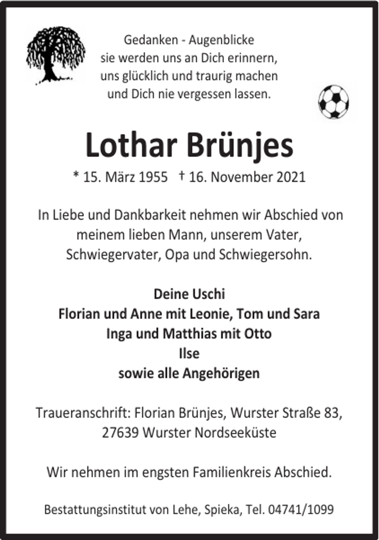 <p>Gedanken - Augenblicke<br />sie werden uns an Dich erinnern,<br />uns glücklich und traurig machen<br />und Dich nie vergessen lassen.</p><p>Lothar Brünjes</p><p>* 15. März 1955 † 16. November 2021<br />In Liebe und Dankbarkeit nehmen wir Abschied von<br />meinem lieben Mann, unserem Vater,<br />Schwiegervater, Opa und Schwiegersohn.<br />Deine Uschi<br />Florian und Anne mit Leonie, Tom und Sara<br />Inga und Matthias mit Otto<br />Ilse<br />sowie alle Angehörigen<br />Traueranschrift: Florian Brünjes, Wurster Straße 83,<br />27639 Wurster Nordseeküste<br />Wir nehmen im engsten Familienkreis Abschied.<br />Bestattungsinstitut von Lehe, Spieka, Tel. 04741/1099</p>