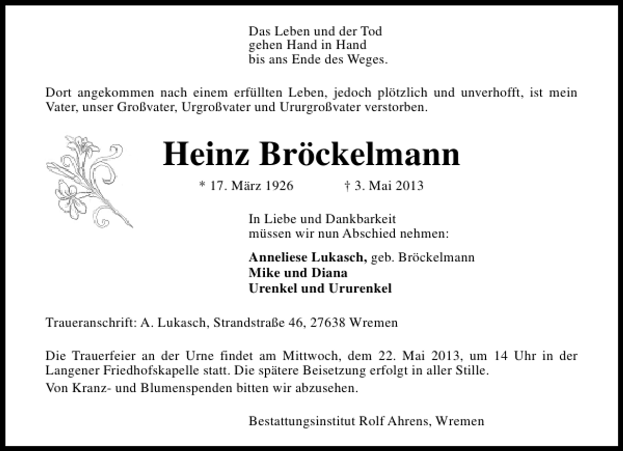 <p>Das Leben und der Tod<br />gehen Hand in Hand<br />bis ans Ende des Weges.<br />Dort angekommen nach einem erfüllten Leben, jedoch plötzlich und unverhofft, ist mein<br />Vater, unser Großvater, Urgroßvater und Ururgroßvater verstorben.</p><p>Heinz Bröckelmann<br />* 17. März 1926</p><p>† 3. Mai 2013</p><p>In Liebe und Dankbarkeit<br />müssen wir nun Abschied nehmen:<br />Anneliese Lukasch, geb. Bröckelmann<br />Mike und Diana<br />Urenkel und Ururenkel<br />Traueranschrift: A. Lukasch, Strandstraße 46, 27638 Wremen<br />Die Trauerfeier an der Urne findet am Mittwoch, dem 22. Mai 2013, um 14 Uhr in der<br />Langener Friedhofskapelle statt. Die spätere Beisetzung erfolgt in aller Stille.<br />Von Kranz- und Blumenspenden bitten wir abzusehen.<br />Bestattungsinstitut Rolf Ahrens, Wremen</p>