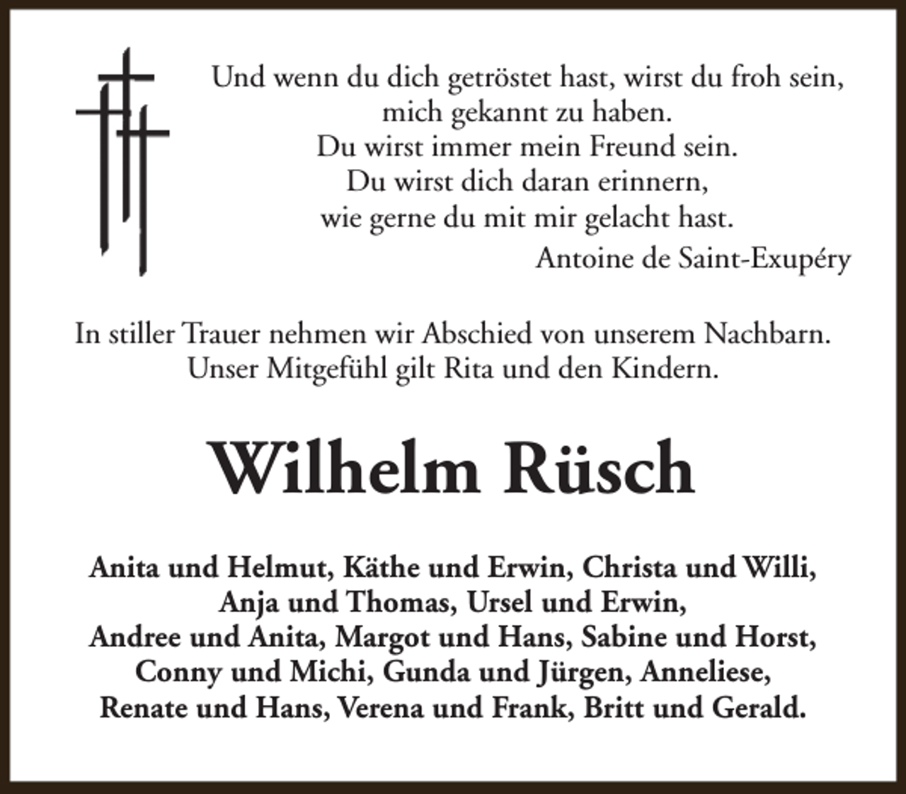 <p>Und wenn du dich getröstet hast, wirst du froh sein,<br />mich gekannt zu haben.<br />Du wirst immer mein Freund sein.<br />Du wirst dich daran erinnern,<br />wie gerne du mit mir gelacht hast.<br />Antoine de Saint-Exupéry<br />In stiller Trauer nehmen wir Abschied von unserem Nachbarn.<br />Unser Mitgefühl gilt Rita und den Kindern.</p><p>Wilhelm Rüsch<br />Anita und Helmut, Käthe und Erwin, Christa und Willi,<br />Anja und Thomas, Ursel und Erwin,<br />Andree und Anita, Margot und Hans, Sabine und Horst,<br />Conny und Michi, Gunda und Jürgen, Anneliese,<br />Renate und Hans, Verena und Frank, Britt und Gerald.</p>