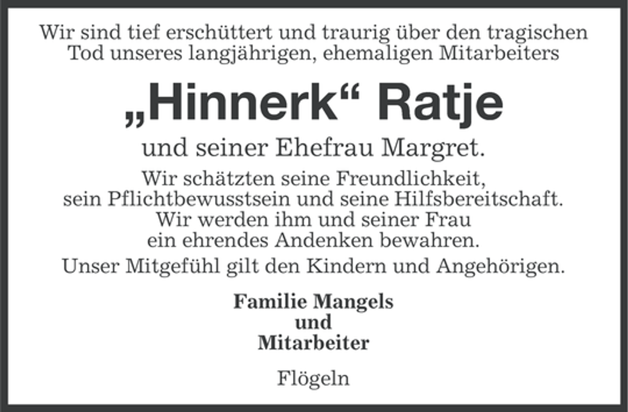 <p>Wir sind tief erschüttert und traurig über den tragischen<br />Tod unseres langjährigen, ehemaligen Mitarbeiters</p><p>„Hinnerk“ Ratje<br />und seiner Ehefrau Margret.<br />Wir schätzten seine Freundlichkeit,<br />sein Pflichtbewusstsein und seine Hilfsbereitschaft.<br />Wir werden ihm und seiner Frau<br />ein ehrendes Andenken bewahren.<br />Unser Mitgefühl gilt den Kindern und Angehörigen.<br />Familie Mangels<br />und<br />Mitarbeiter<br />Flögeln</p>