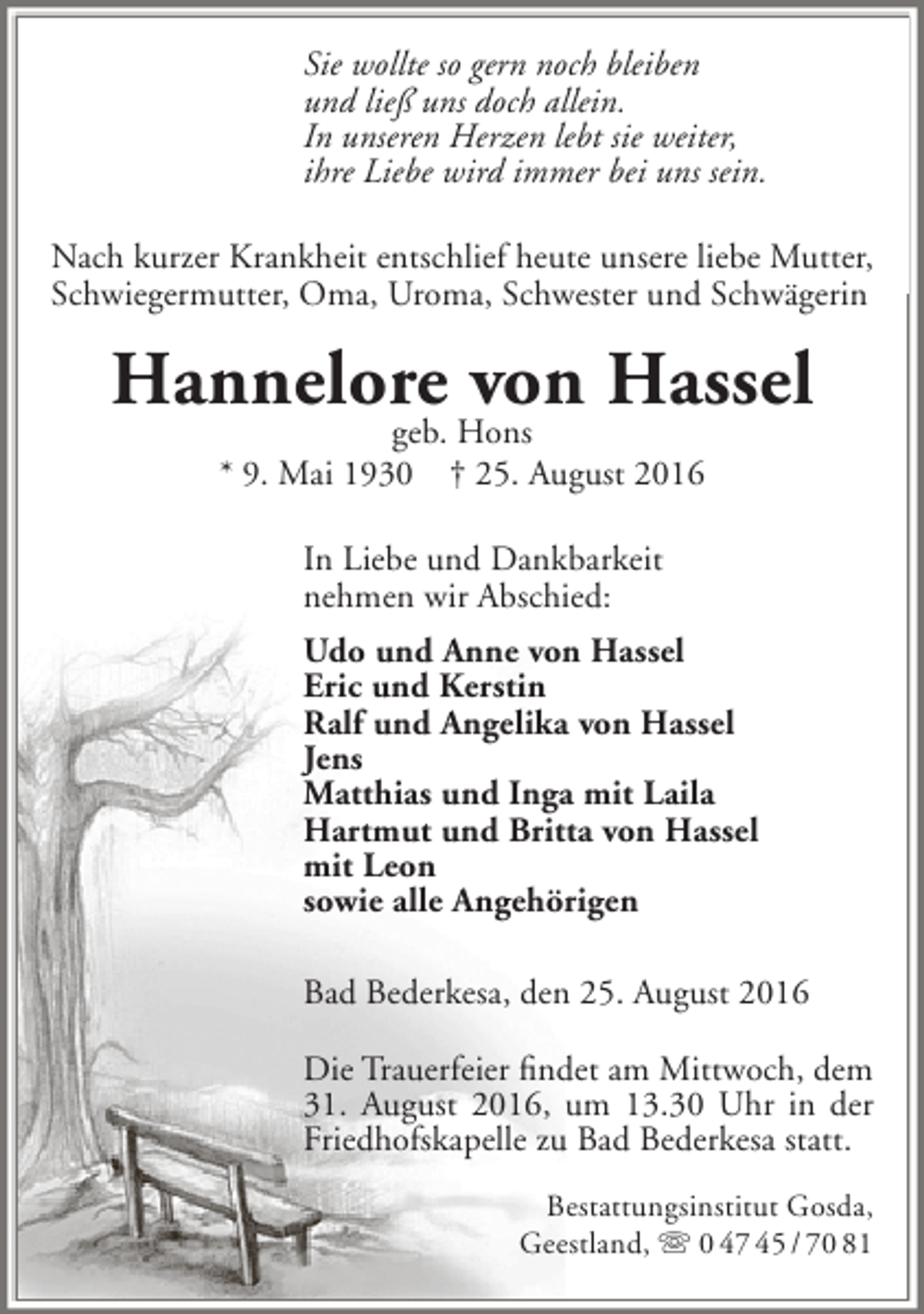<p>Sie wollte so gern noch bleiben<br />und ließ uns doch allein.<br />In unseren Herzen lebt sie weiter,<br />ihre Liebe wird immer bei uns sein.<br />Nach kurzer Krankheit entschlief heute unsere liebe Mutter,<br />Schwiegermutter, Oma, Uroma, Schwester und Schwägerin</p><p>Hannelore von Hassel<br />geb. Hons<br />* 9. Mai 1930 † 25. August 2016<br />In Liebe und Dankbarkeit<br />nehmen wir Abschied:<br />Udo und Anne von Hassel<br />Eric und Kerstin<br />Ralf und Angelika von Hassel<br />Jens<br />Matthias und Inga mit Laila<br />Hartmut und Britta von Hassel<br />mit Leon<br />sowie alle Angehörigen<br />Bad Bederkesa, den 25. August 2016<br />Die Trauerfeier findet am Mittwoch, dem<br />31. August 2016, um 13.30 Uhr in der<br />Friedhofskapelle zu Bad Bederkesa statt.<br />Bestattungsinstitut Gosda,<br />Geestland,  0 47 45 / 70 81</p>