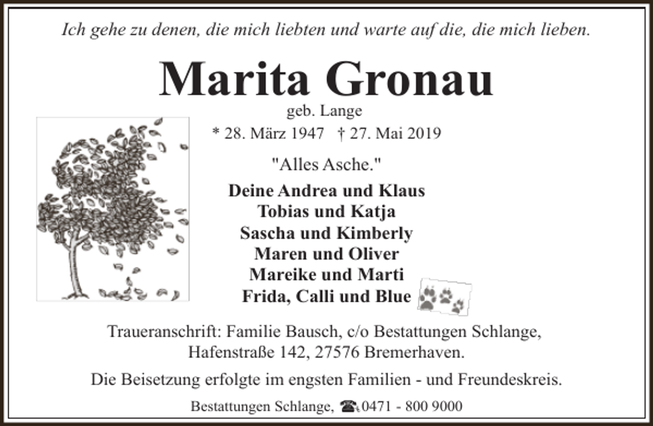 <p>Ich gehe zu denen, die mich liebten und warte auf die, die mich lieben.</p><p>Marita Gronau<br />geb. Lange<br />* 28. März 1947 † 27. Mai 2019</p><p>"Alles Asche."<br />Deine Andrea und Klaus<br />Tobias und Katja<br />Sascha und Kimberly<br />Maren und Oliver<br />Mareike und Marti<br />Frida, Calli und Blue<br />Traueranschrift: Familie Bausch, c/o Bestattungen Schlange,<br />Hafenstraße 142, 27576 Bremerhaven.<br />Die Beisetzung erfolgte im engsten Familien - und Freundeskreis.<br />Bestattungen Schlange,</p><p>0471 - 800 9000</p>