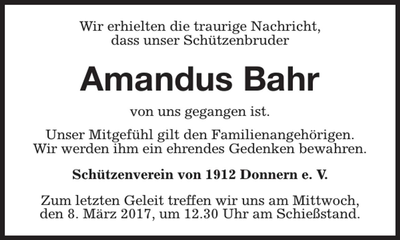 <p>Wir erhielten die traurige Nachricht,<br />dass unser Schützenbruder</p><p>Amandus Bahr<br />von uns gegangen ist.<br />Unser Mitgefühl gilt den Familienangehörigen.<br />Wir werden ihm ein ehrendes Gedenken bewahren.<br />Schützenverein von 1912 Donnern e. V.<br />Zum letzten Geleit treffen wir uns am Mittwoch,<br />den 8. März 2017, um 12.30 Uhr am Schießstand.</p>