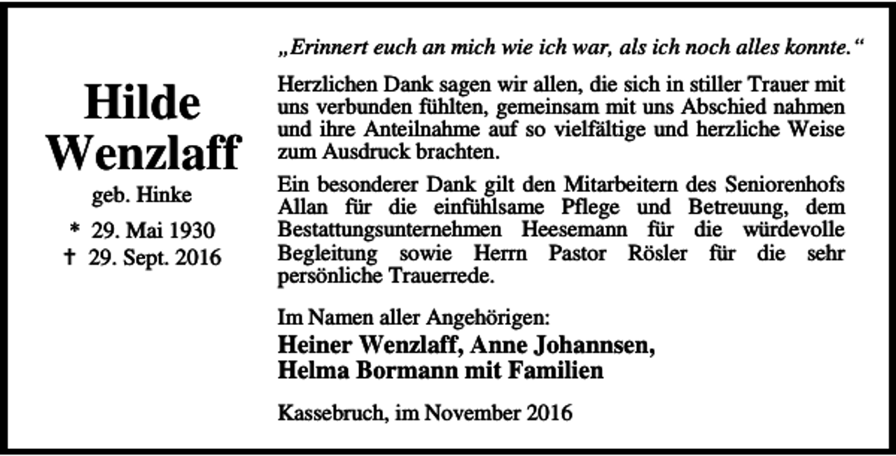 <p>„Erinnert euch an mich wie ich war, als ich noch alles konnte.“</p><p>Hilde<br />Wenzlaff<br />geb. Hinke</p><p>* 29. Mai 1930<br />B 29. Sept. 2016</p><p>Herzlichen Dank sagen wir allen, die sich in stiller Trauer mit<br />uns verbunden fühlten, gemeinsam mit uns Abschied nahmen<br />und ihre Anteilnahme auf so vielfältige und herzliche Weise<br />zum Ausdruck brachten.<br />Ein besonderer Dank gilt den Mitarbeitern des Seniorenhofs<br />Allan für die einfühlsame Pflege und Betreuung, dem<br />Bestattungsunternehmen Heesemann für die würdevolle<br />Begleitung sowie Herrn Pastor Rösler für die sehr<br />persönliche Trauerrede.<br />Im Namen aller Angehörigen:</p><p>Heiner Wenzlaff, Anne Johannsen,<br />Helma Bormann mit Familien<br />Kassebruch, im November 2016</p>