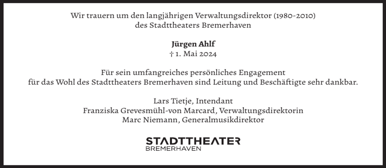 <p>Wir trauern um den langjährigen Verwaltungsdirektor (1980-2010)<br />des Stadttheaters Bremerhaven<br />Jürgen Ahlf<br />† 1. Mai 2024<br />Für sein umfangreiches persönliches Engagement<br />für das Wohl des Stadttheaters Bremerhaven sind Leitung und Beschäftigte sehr dankbar.<br />Lars Tietje, Intendant<br />Franziska Grevesmühl-von Marcard, Verwaltungsdirektorin<br />Marc Niemann, Generalmusikdirektor</p>