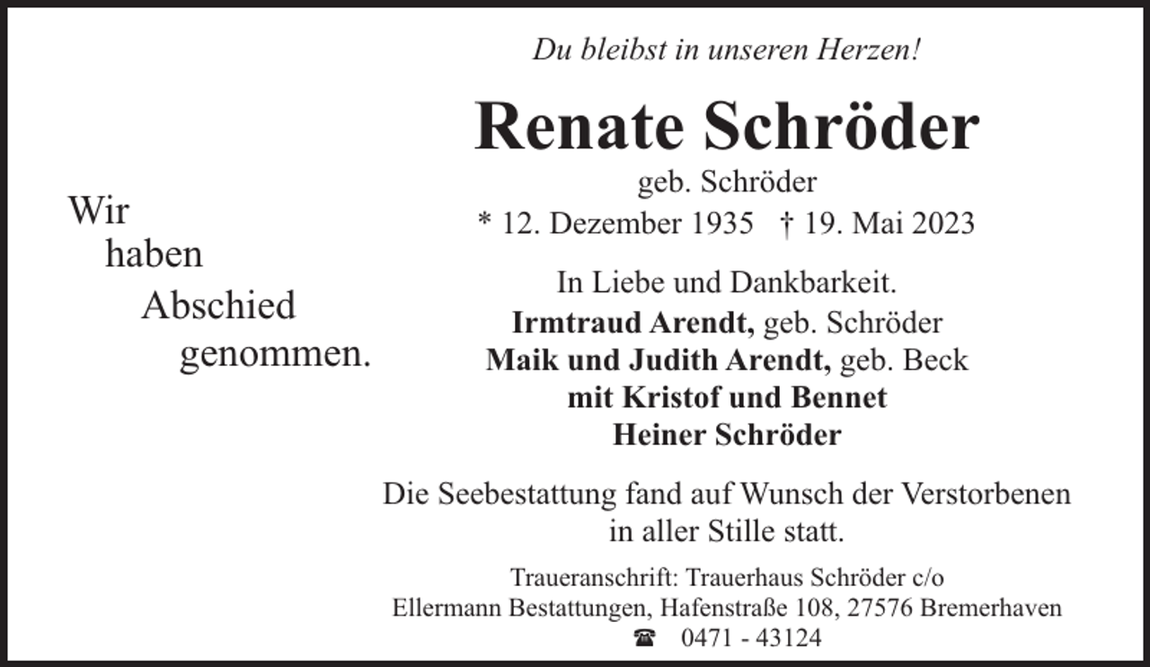 <p>Du bleibst in unseren Herzen!</p><p>Renate Schröder<br />Wir<br />haben<br />Abschied<br />genommen.</p><p>geb. Schröder<br />* 12. Dezember 1935 † 19. Mai 2023<br />In Liebe und Dankbarkeit.<br />Irmtraud Arendt, geb. Schröder<br />Maik und Judith Arendt, geb. Beck<br />mit Kristof und Bennet<br />Heiner Schröder</p><p>Die Seebestattung fand auf Wunsch der Verstorbenen<br />in aller Stille statt.<br />Traueranschrift: Trauerhaus Schröder c/o<br />Ellermann Bestattungen, Hafenstraße 108, 27576 Bremerhaven<br />( 0471 - 43124</p>