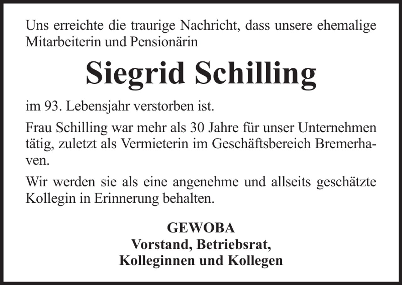 <p>Uns erreichte die traurige Nachricht, dass unsere ehemalige<br />Mitarbeiterin und Pensionärin</p><p>Siegrid Schilling<br />im 93. Lebensjahr verstorben ist.<br />Frau Schilling war mehr als 30 Jahre für unser Unternehmen<br />tätig, zuletzt als Vermieterin im Geschäftsbereich Bremerhaven.<br />Wir werden sie als eine angenehme und allseits geschätzte<br />Kollegin in Erinnerung behalten.<br />GEWOBA<br />Vorstand, Betriebsrat,<br />Kolleginnen und Kollegen</p>