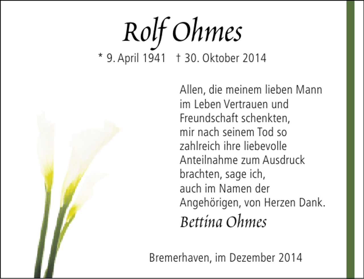 <p>Rolf Ohmes</p><p>* 9. April 1941 † 30. Oktober 2014<br />Allen, die meinem lieben Mann<br />im Leben Vertrauen und<br />Freundschaft schenkten,<br />mir nach seinem Tod so<br />zahlreich ihre liebevolle<br />Anteilnahme zum Ausdruck<br />brachten, sage ich,<br />auch im Namen der<br />Angehörigen, von Herzen Dank.</p><p>Bettina Ohmes</p><p>Bremerhaven, im Dezember 2014</p>