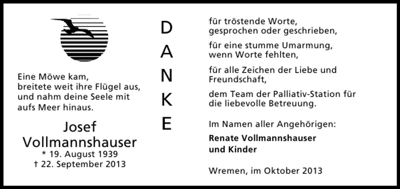 <p>Eine Möwe kam,<br />breitete weit ihre Flügel aus,<br />und nahm deine Seele mit<br />aufs Meer hinaus.</p><p>Josef<br />Vollmannshauser<br />* 19. August 1939<br />† 22. September 2013</p><p>D<br />A<br />N<br />K<br />E</p><p>für tröstende Worte,<br />gesprochen oder geschrieben,<br />für eine stumme Umarmung,<br />wenn Worte fehlten,<br />für alle Zeichen der Liebe und<br />Freundschaft,<br />dem Team der Palliativ-Station für<br />die liebevolle Betreuung.<br />Im Namen aller Angehörigen:<br />Renate Vollmannshauser<br />und Kinder<br />Wremen, im Oktober 2013</p>