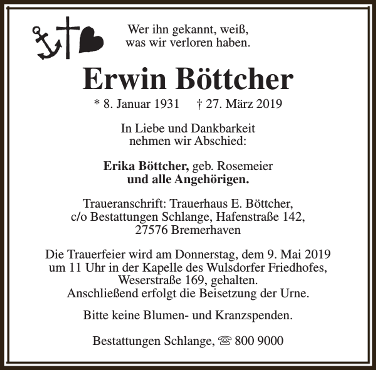 <p>Wer ihn gekannt, weiß,<br />was wir verloren haben.</p><p>Erwin Böttcher<br />* 8. Januar 1931</p><p>† 27. März 2019</p><p>In Liebe und Dankbarkeit<br />nehmen wir Abschied:<br />Erika Böttcher, geb. Rosemeier<br />und alle Angehörigen.<br />Traueranschrift: Trauerhaus E. Böttcher,<br />c/o Bestattungen Schlange, Hafenstraße 142,<br />27576 Bremerhaven<br />Die Trauerfeier wird am Donnerstag, dem 9. Mai 2019<br />um 11 Uhr in der Kapelle des Wulsdorfer Friedhofes,<br />Weserstraße 169, gehalten.<br />Anschließend erfolgt die Beisetzung der Urne.<br />Bitte keine Blumen- und Kranzspenden.<br />Bestattungen Schlange, s 800 9000</p>