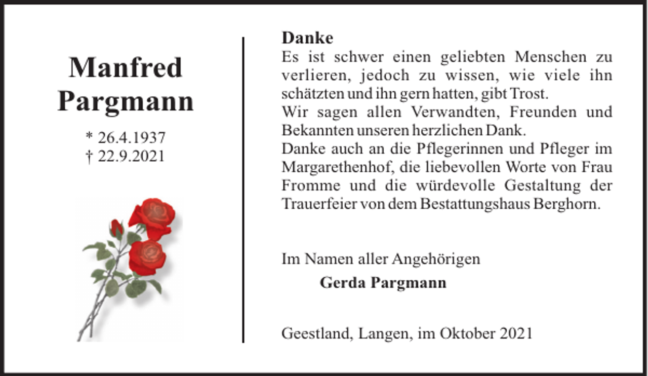 <p>Danke</p><p>Manfred<br />Pargmann<br />* 26.4.1937<br />† 22.9.2021</p><p>Es ist schwer einen geliebten Menschen zu<br />verlieren, jedoch zu wissen, wie viele ihn<br />schätzten und ihn gern hatten, gibt Trost.<br />Wir sagen allen Verwandten, Freunden und<br />Bekannten unseren herzlichen Dank.<br />Danke auch an die Pflegerinnen und Pfleger im<br />Margarethenhof, die liebevollen Worte von Frau<br />Fromme und die würdevolle Gestaltung der<br />Trauerfeier von dem Bestattungshaus Berghorn.<br />Im Namen aller Angehörigen<br />Gerda Pargmann<br />Geestland, Langen, im Oktober 2021</p>