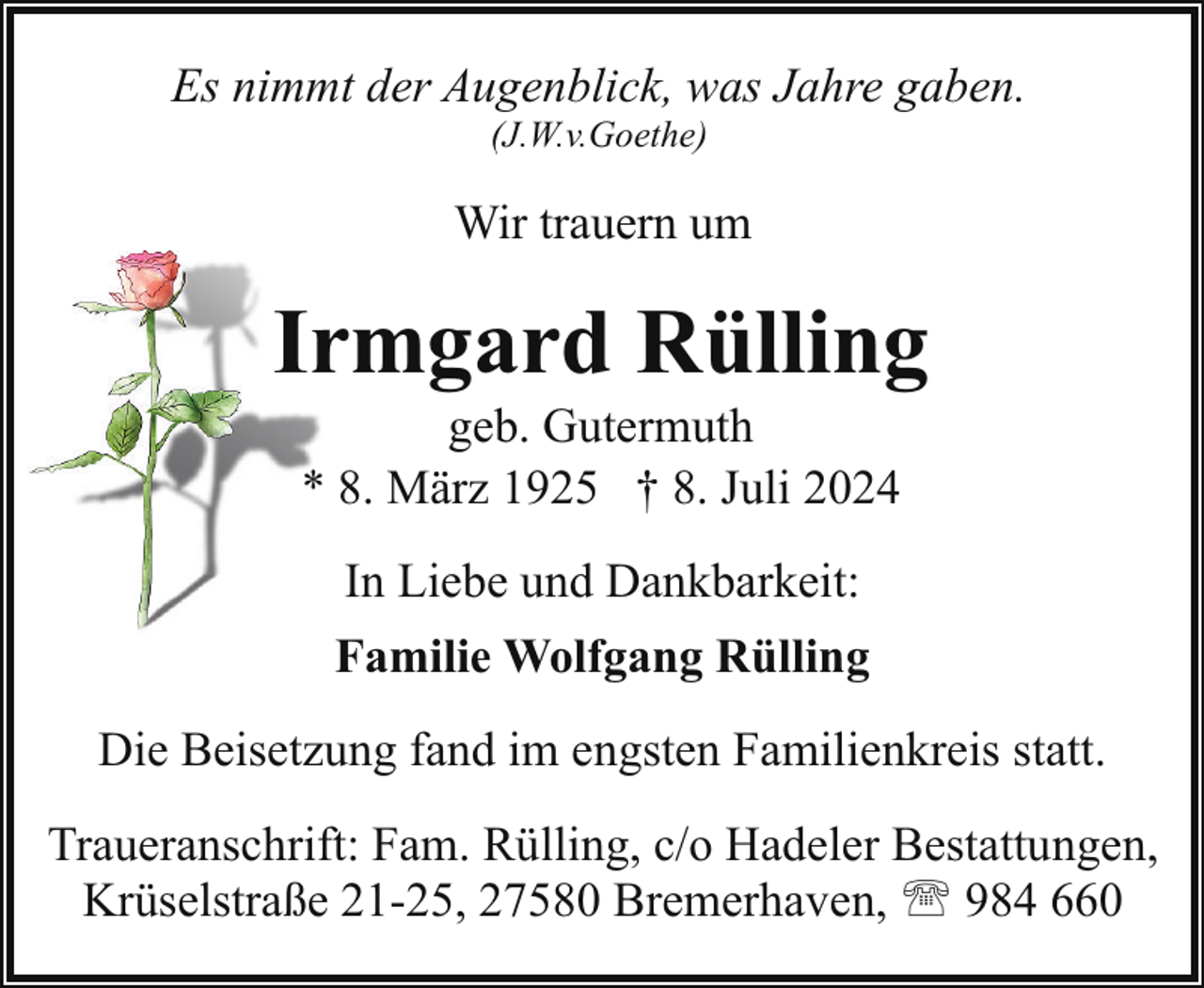 <p>Es nimmt der Augenblick, was Jahre gaben.<br />(J.W.v.Goethe)</p>
<p>Wir trauern um</p>
<p>Irrmgard Rülling<br />geb. Gutermuth<br />* 8. März 1925 † 8. Juli 2024<br />In Liebe und Dankbarkeit:<br />Familie Wolfgang Rülling<br />Die Beisetzung fand im engsten Familienkreis statt.<br />Traueranschrift: Fam. Rülling, c/o Hadeler Bestattungen,<br />Krüselstraße 21-25, 27580 Bremerhaven, ' 984 660</p>