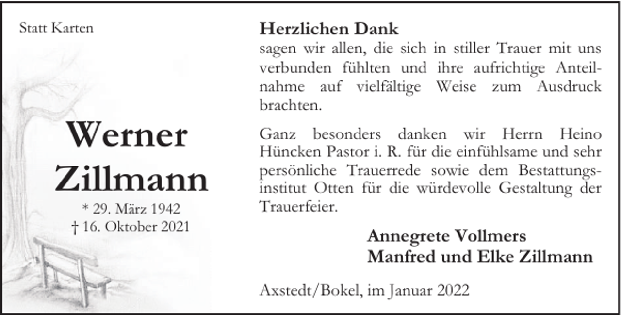 <p>Statt Karten</p><p>Werner<br />Zillmann<br />* 29. März 1942<br />† 16. Oktober 2021</p><p>Herzlichen Dank</p><p>sagen wir allen, die sich in stiller Trauer mit uns<br />verbunden fühlten und ihre aufrichtige Anteilnahme auf vielfältige Weise zum Ausdruck<br />brachten.<br />Ganz besonders danken wir Herrn Heino<br />Hüncken Pastor i. R. für die einfühlsame und sehr<br />persönliche Trauerrede sowie dem Bestattungsinstitut Otten für die würdevolle Gestaltung der<br />Trauerfeier.</p><p>Annegrete Vollmers<br />Manfred und Elke Zillmann<br />Axstedt/Bokel, im Januar 2022</p>