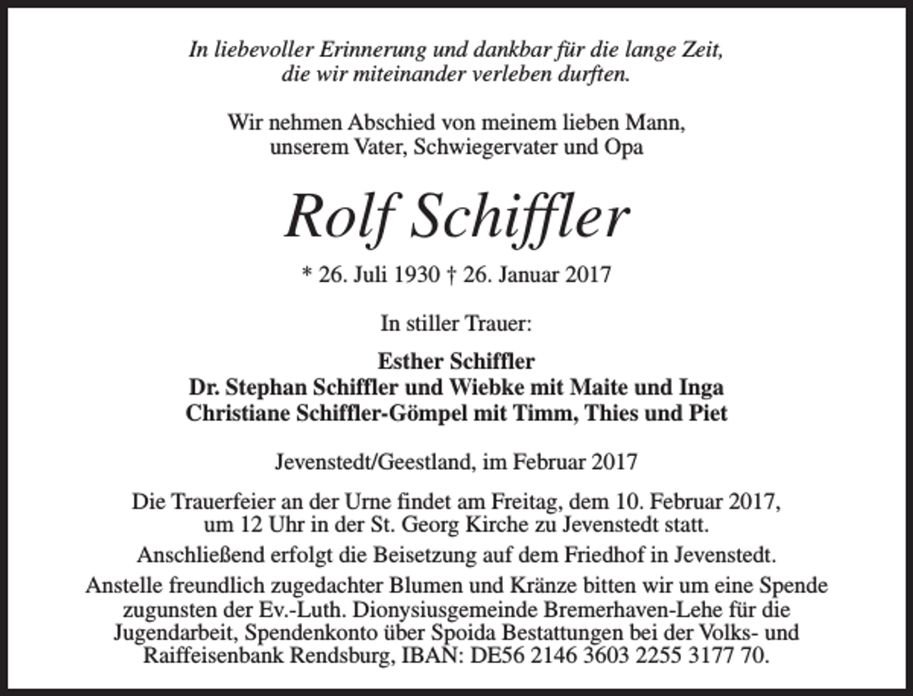 <p>In liebevoller Erinnerung und dankbar für die lange Zeit,<br />die wir miteinander verleben durften.<br />Wir nehmen Abschied von meinem lieben Mann,<br />unserem Vater, Schwiegervater und Opa</p><p>Rolf Schiffler<br />* 26. Juli 1930 † 26. Januar 2017<br />In stiller Trauer:<br />Esther Schiffler<br />Dr. Stephan Schiffler und Wiebke mit Maite und Inga<br />Christiane Schiffler-Gömpel mit Timm, Thies und Piet<br />Jevenstedt/Geestland, im Februar 2017<br />Die Trauerfeier an der Urne findet am Freitag, dem 10. Februar 2017,<br />um 12 Uhr in der St. Georg Kirche zu Jevenstedt statt.<br />Anschließend erfolgt die Beisetzung auf dem Friedhof in Jevenstedt.<br />Anstelle freundlich zugedachter Blumen und Kränze bitten wir um eine Spende<br />zugunsten der Ev.-Luth. Dionysiusgemeinde Bremerhaven-Lehe für die<br />Jugendarbeit, Spendenkonto über Spoida Bestattungen bei der Volks- und<br />Raiffeisenbank Rendsburg, IBAN: DE56 2146 3603 2255 3170.</p>
