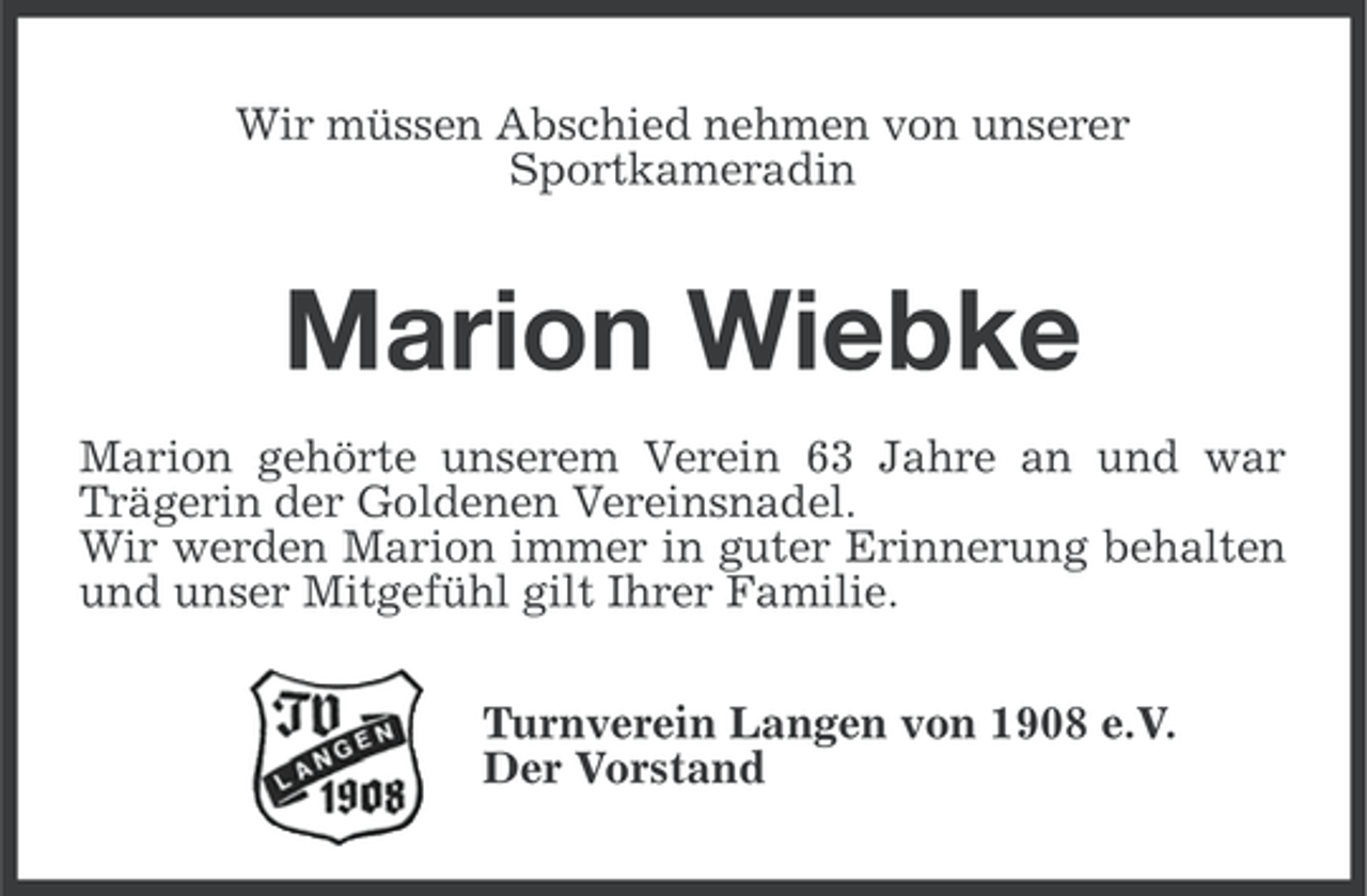 <p>Wir müssen Abschied nehmen von unserer<br />Sportkameradin</p><p>Marion Wiebke<br />Marion gehörte unserem Verein 63 Jahre an und war<br />Trägerin der Goldenen Vereinsnadel.<br />Wir werden Marion immer in guter Erinnerung behalten<br />und unser Mitgefühl gilt Ihrer Familie.<br />Turnverein Langen von 1908 e.V.<br />Der Vorstand</p>