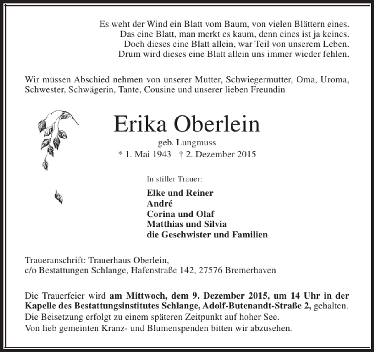 <p>Es weht der Wind ein Blatt vom Baum, von vielen Blättern eines.<br />Das eine Blatt, man merkt es kaum, denn eines ist ja keines.<br />Doch dieses eine Blatt allein, war Teil von unserem Leben.<br />Drum wird dieses eine Blatt allein uns immer wieder fehlen.<br />Wir müssen Abschied nehmen von unserer Mutter, Schwiegermutter, Oma, Uroma,<br />Schwester, Schwägerin, Tante, Cousine und unserer lieben Freundin</p><p>Erika Oberlein<br />geb. Lungmuss<br />* 1. Mai 1943 † 2. Dezember 2015<br />In stiller Trauer:</p><p>Elke und Reiner<br />André<br />Corina und Olaf<br />Matthias und Silvia<br />die Geschwister und Familien<br />Traueranschrift: Trauerhaus Oberlein,<br />c/o Bestattungen Schlange, Hafenstraße 142, 27576 Bremerhaven<br />Die Trauerfeier wird am Mittwoch, dem 9. Dezember 2015, um 14 Uhr in der<br />Kapelle des Bestattungsinstitutes Schlange, Adolf-Butenandt-Straße 2, gehalten.<br />Die Beisetzung erfolgt zu einem späteren Zeitpunkt auf hoher See.<br />Von lieb gemeinten Kranz- und Blumenspenden bitten wir abzusehen.</p>