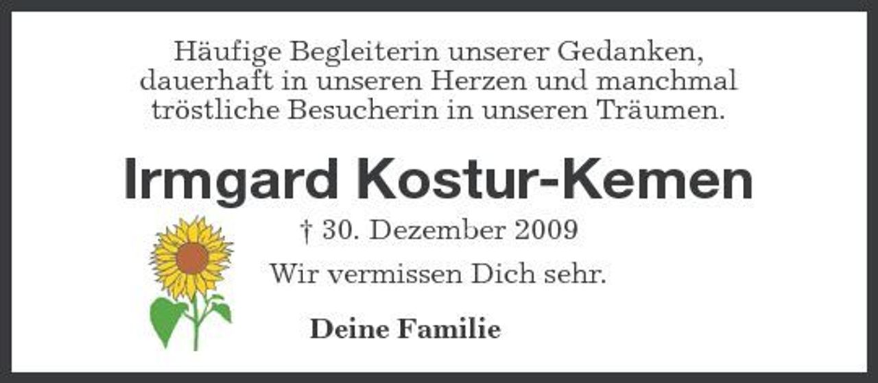 <p>Häufige Begleiterin unserer Gedanken, dauerhaft in unseren Herzen und manchmal tröstliche Besucherin in unseren Träumen.</p><p>Irmgard Kostur-Kemen<br />† 30. Dezember 2009 Wir vermissen Dich sehr. Deine Familie</p>