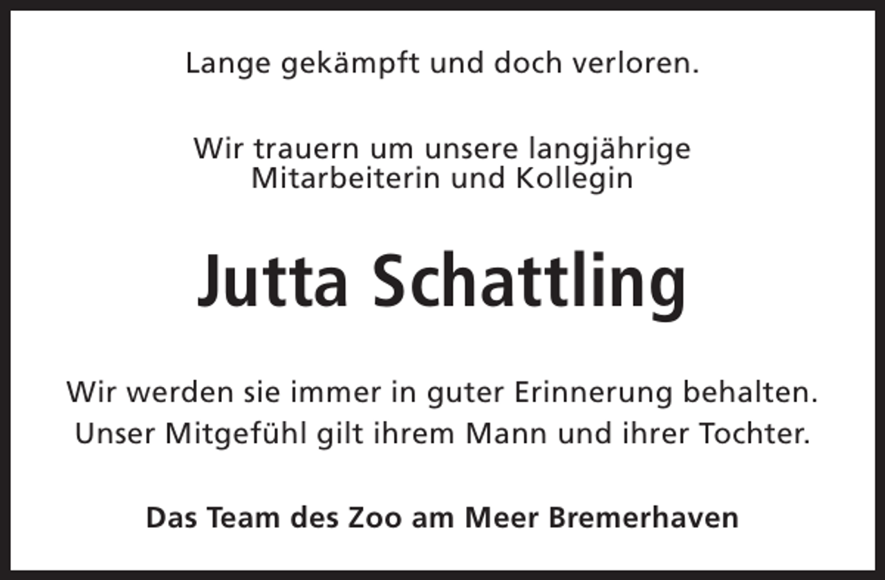 <p>Lange gekämpft und doch verloren.<br />Wir trauern um unsere langjährige<br />Mitarbeiterin und Kollegin</p><p>Jutta Schattling<br />Wir werden sie immer in guter Erinnerung behalten.<br />Unser Mitgefühl gilt ihrem Mann und ihrer Tochter.<br />Das Team des Zoo am Meer Bremerhaven</p>
