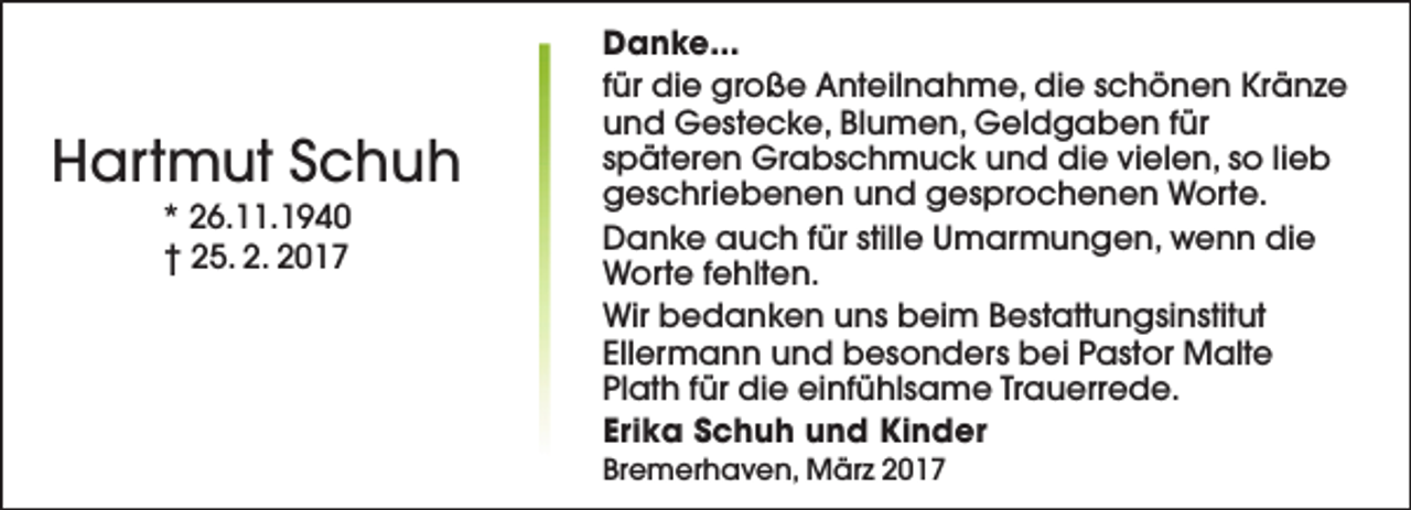<p>Hartmut Schuh<br />* 26.11.1940<br />† 25. 2. 2017</p>
<p>Danke...<br />für die große Anteilnahme, die schönen Kränze<br />und Gestecke, Blumen, Geldgaben für<br />späteren Grabschmuck und die vielen, so lieb<br />geschriebenen und gesprochenen Worte.<br />Danke auch für stille Umarmungen, wenn die<br />Worte fehlten.<br />Wir bedanken uns beim Bestattungsinstitut<br />Ellermann und besonders bei Pastor Malte<br />Plath für die einfühlsame Trauerrede.<br />Erika Schuh und Kinder<br />Bremerhaven, März 2017</p>
