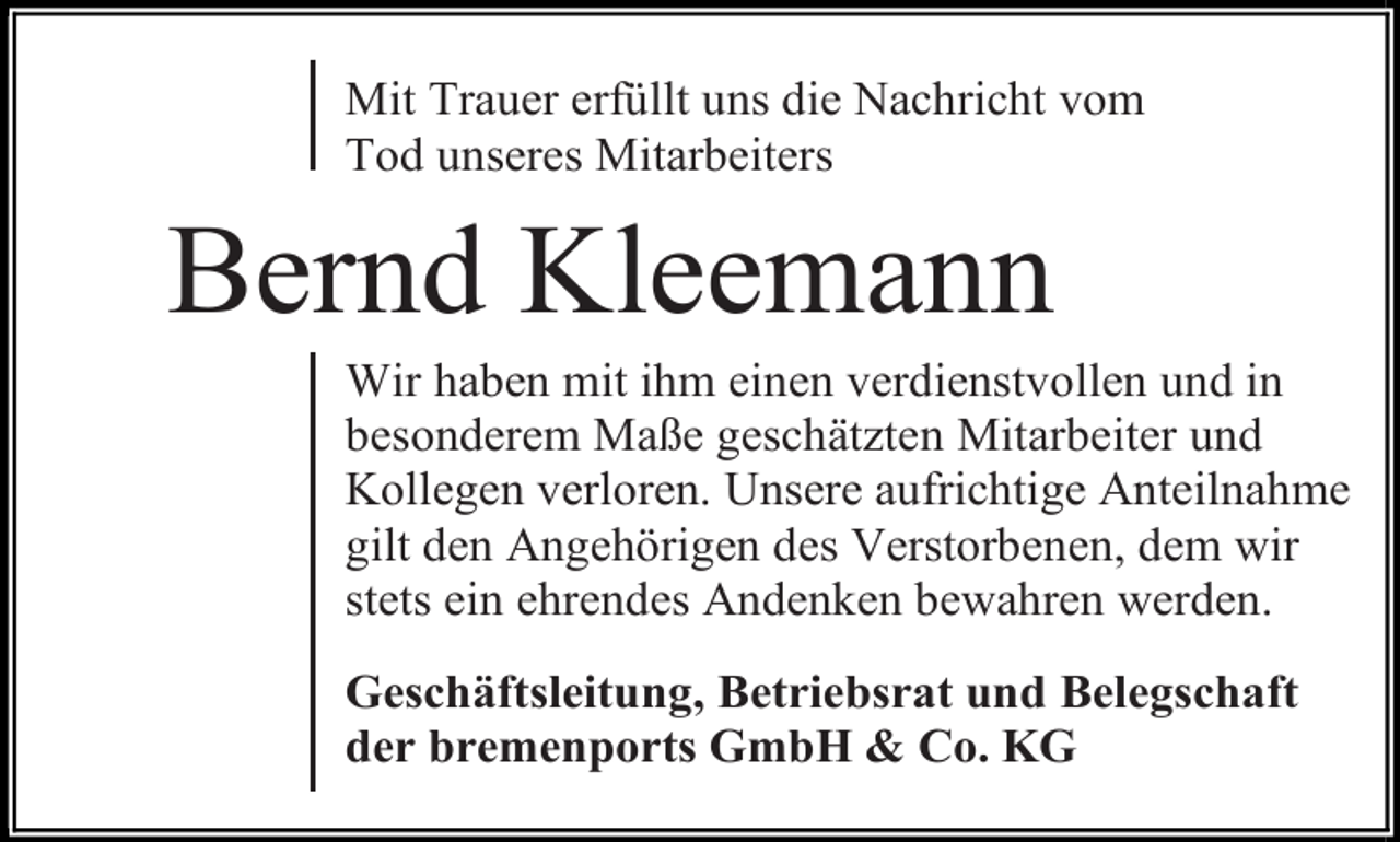 <p>Mit Trauer erfüllt uns die Nachricht vom<br />Tod unseres Mitarbeiters</p><p>Bernd Kleemann</p><p>Wir haben mit ihm einen verdienstvollen und in<br />besonderem Maße geschätzten Mitarbeiter und<br />Kollegen verloren. Unsere aufrichtige Anteilnahme<br />gilt den Angehörigen des Verstorbenen, dem wir<br />stets ein ehrendes Andenken bewahren werden.<br />Geschäftsleitung, Betriebsrat und Belegschaft<br />der bremenports GmbH &amp; Co. KG</p>