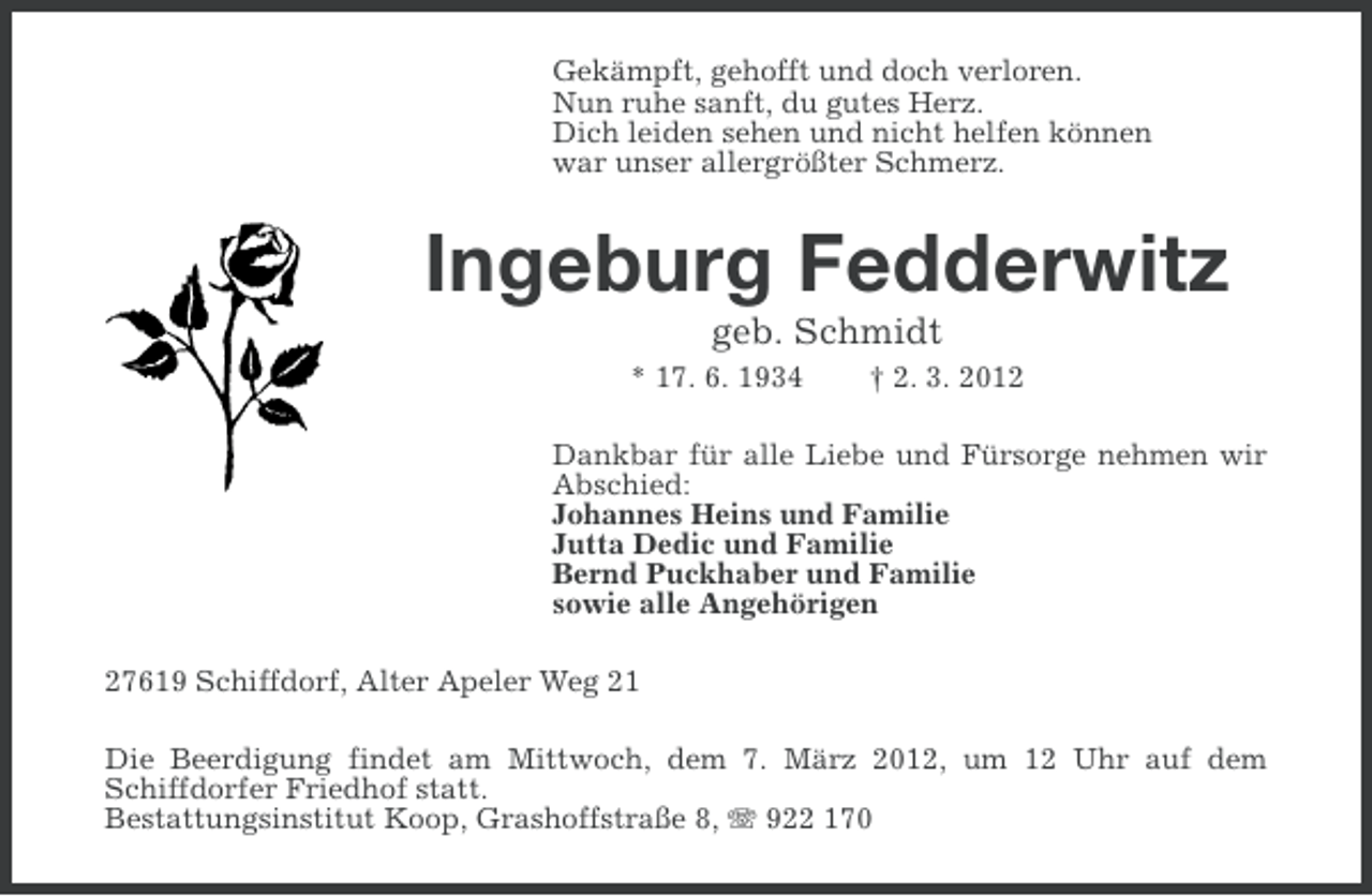 <p>Gekämpft, gehofft und doch verloren.<br />Nun ruhe sanft, du gutes Herz.<br />Dich leiden sehen und nicht helfen können<br />war unser allergrößter Schmerz.</p><p>Ingeburg Fedderwitz<br />geb. Schmidt<br />* 17. 6. 1934</p><p>† 2. 3. 2012</p><p>Dankbar für alle Liebe und Fürsorge nehmen wir<br />Abschied:<br />Johannes Heins und Familie<br />Jutta Dedic und Familie<br />Bernd Puckhaber und Familie<br />sowie alle Angehörigen<br />27619 Schiffdorf, Alter Apeler Weg 21<br />Die Beerdigung findet am Mittwoch, dem 7. März 2012, um 12 Uhr auf dem<br />Schiffdorfer Friedhof statt.<br />Bestattungsinstitut Koop, Grashoffstraße 8, 922 170</p>