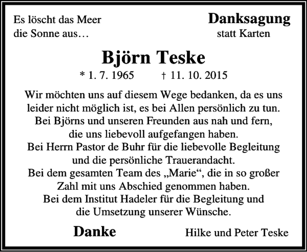<p>Danksagung</p><p>Es löscht das Meer<br />die Sonne aus…</p><p>statt Karten</p><p>Björn Teske</p><p>* 1. 7. 1965</p><p>† 11. 10. 2015</p><p>Wir möchten uns auf diesem Wege bedanken, da es uns<br />leider nicht möglich ist, es bei Allen persönlich zu tun.<br />Bei Björns und unseren Freunden aus nah und fern,<br />die uns liebevoll aufgefangen haben.<br />Bei Herrn Pastor de Buhr für die liebevolle Begleitung<br />und die persönliche Trauerandacht.<br />Bei dem gesamten Team des „Marie“, die in so großer<br />Zahl mit uns Abschied genommen haben.<br />Bei dem Institut Hadeler für die Begleitung und<br />die Umsetzung unserer Wünsche.</p><p>Danke</p><p>Hilke und Peter Teske</p>