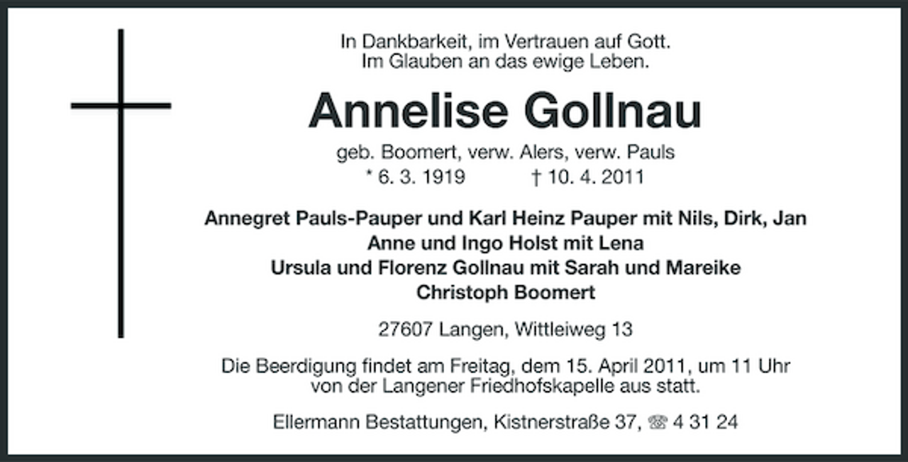 <p>In Dankbarkeit, im Vertrauen auf Gott. Im Glauben an das ewige Leben.</p><p>Annelise Gollnau<br />geb. Boomert, verw. Alers, verw. Pauls * 6. 3. 1919 † 10. 4. 2011 Annegret Pauls-Pauper und Karl Heinz Pauper mit Nils, Dirk, Jan Anne und Ingo Holst mit Lena Ursula und Florenz Gollnau mit Sarah und Mareike Christoph Boomert 27607 Langen, Wittleiweg 13 Die Beerdigung findet am Freitag, dem 15. April 2011, um 11 Uhr von der Langener Friedhofskapelle aus statt. Ellermann Bestattungen, Kistnerstraße 37, 4 31 24</p>